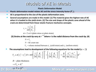 Models of AE in Metals Plastic Deformation Model Plastic deformation model relates AE and the stress intensity factor (  ). AE is proportional to the size of the plastic deformation zone. Several assumptions are made in this model: (1) The material gives the highest rate of AE when it is loaded to the yield strain. (2) The size and shape of the plastic zone ahead of the crack are determined from linear elastic fracture mechanics concepts. (3) Strains at the crack tip vary at  where r is the radial distance from the crack tip. (4) The assumptions lead to development of the following equations for the model (  )  