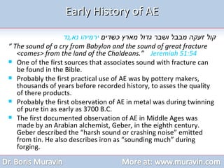 Early History of AE קול זעקה מבבל ושבר גדול מארץ כשדים  ירמיהו נא , נד “  The sound of a cry from Babylon and the sound of great fracture <comes> from the land of the Chaldeans.”  Jeremiah 51:54   One of the first sources that associates sound with fracture can be found in the Bible. Probably the first practical use of AE was by pottery makers, thousands of years before recorded history, to asses the quality of there products.  Probably the first observation of AE in metal was during twinning of pure tin as early as 3700 B.C. The first documented observation of AE in Middle Ages was made by an Arabian alchemist, Geber, in the eighth century. Geber described the “harsh sound or crashing noise” emitted from tin. He also describes iron as “sounding much” during forging. 