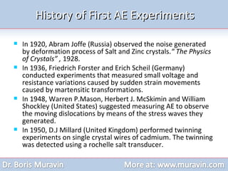 History of First AE Experiments In 1920, Abram Joffe (Russia) observed the noise generated by deformation process of Salt and Zinc crystals. “ The Physics of Crystals” ,  1928. In 1936, Friedrich Forster and Erich Scheil (Germany) conducted experiments that measured small voltage and resistance variations caused by sudden strain movements caused by martensitic transformations. In 1948, Warren P.Mason, Herbert J. McSkimin and William Shockley (United States) suggested measuring AE to observe the moving dislocations by means of the stress waves they generated. In 1950, D.J Millard (United Kingdom) performed twinning experiments on single crystal wires of cadmium. The twinning was detected using a rochelle salt transducer.  