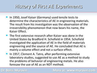 History of First AE Experiments In 1950, Josef Kaiser (Germany) used tensile tests to determine the characteristics of AE in engineering materials. The result from his investigation was the observation of the irreversibility phenomenon that now bears his name, the Kaiser Effect.  The first extensive research after Kaiser was done in the United States by Bradford H. Schofield in 1954. Schofield investigated the application of AE in the field of materials engineering and the source of AE. He concluded that AE is mainly a volume effect and not a surface effect. In 1957, Clement A. Tatro, after performing extensive laboratory studies, suggested to use AE as a method to study the problems of behavior of engineering metals. He also foresaw the use of AE as an NDT method.  
