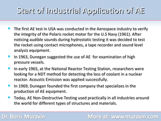 Start of Industrial Application of AE The first AE test in USA was conducted in the Aerospace industry to verify the integrity of the Polaris rocket motor for the U.S Navy (1961). After noticing audible sounds during hydrostatic testing it was decided to test the rocket using contact microphones, a tape recorder and sound level analysis equipment. In 1963, Dunegan suggested the use of AE  for examination of high pressure vessels.  In early 1965, at the National Reactor Testing Station, researchers were looking for a NDT method for detecting the loss of coolant in a nuclear reactor. Acoustic Emission was applied successfully. In 1969, Dunegan founded the first company that specializes in the production of AE equipment. Today, AE Non-Destructive Testing used practically in all industries around the world for different types of structures and materials. 
