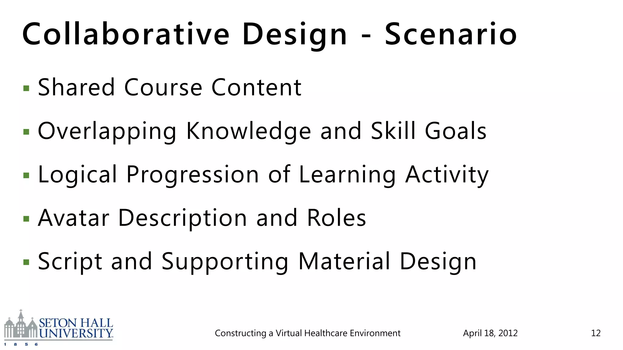 Collaborative Design - Scenario
   Shared Course Content
   Overlapping Knowledge and Skill Goals
   Logical Progression of Learning Activity
   Avatar Description and Roles
   Script and Supporting Material Design

                   Constructing a Virtual Healthcare Environment   April 18, 2012   12
 