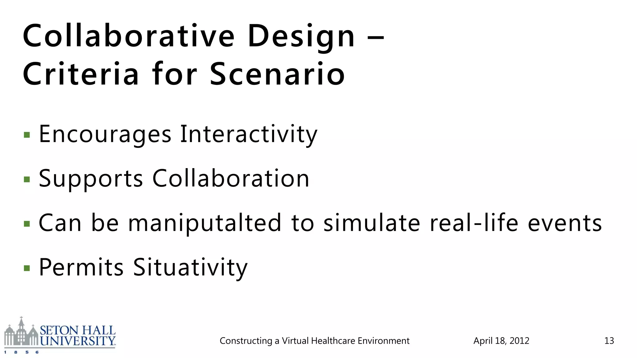 Collaborative Design –
Criteria for Scenario
   Encourages Interactivity
   Supports Collaboration
   Can be maniputalted to simulate real-life events
   Permits Situativity

                    Constructing a Virtual Healthcare Environment   April 18, 2012   13
 