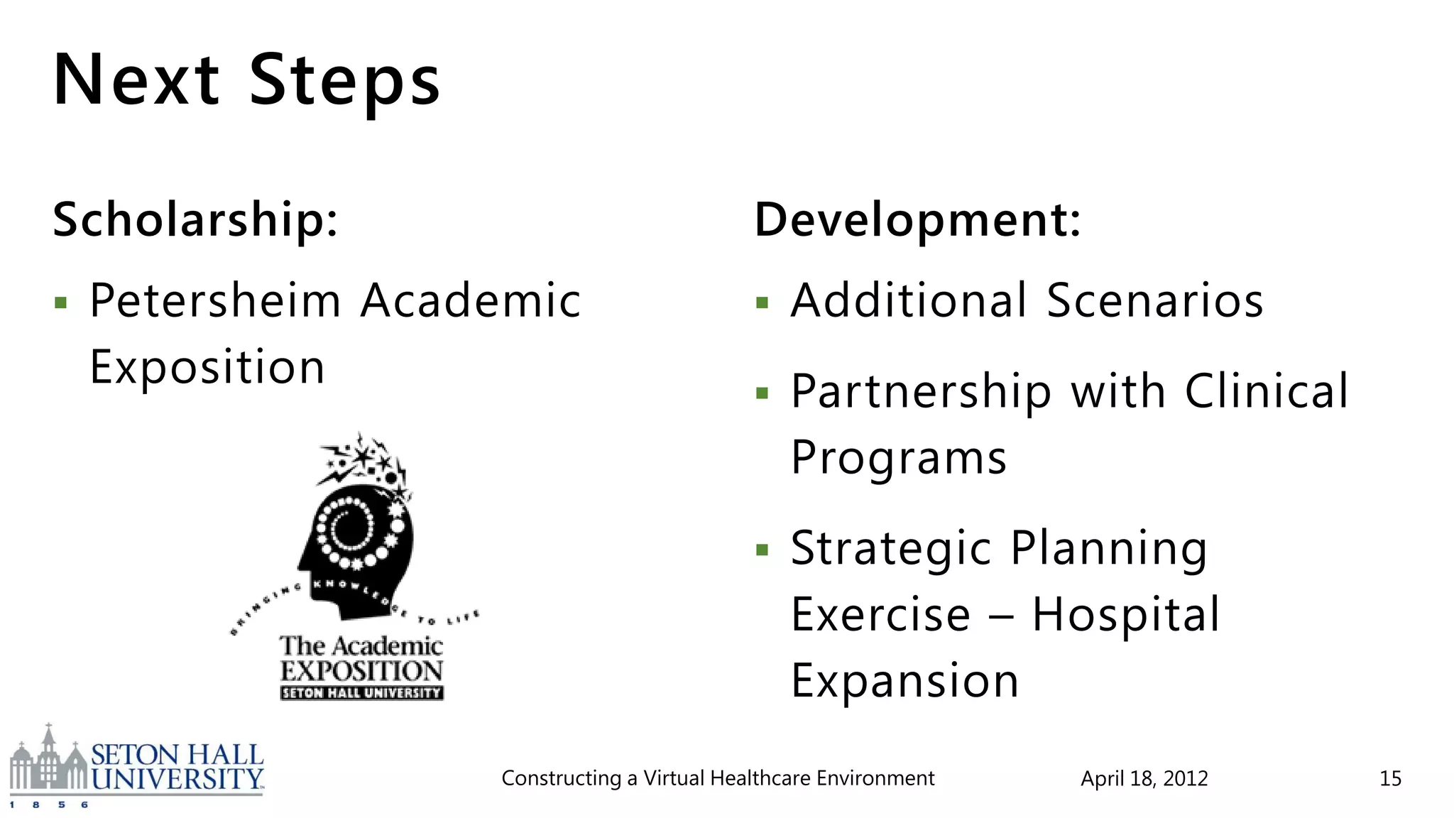 Next Steps
Scholarship:                                 Development:
   Petersheim Academic                         Additional Scenarios
    Exposition                                  Partnership with Clinical
                                                 Programs
                                                Strategic Planning
                                                 Exercise – Hospital
                                                 Expansion
                   Constructing a Virtual Healthcare Environment   April 18, 2012   15
 