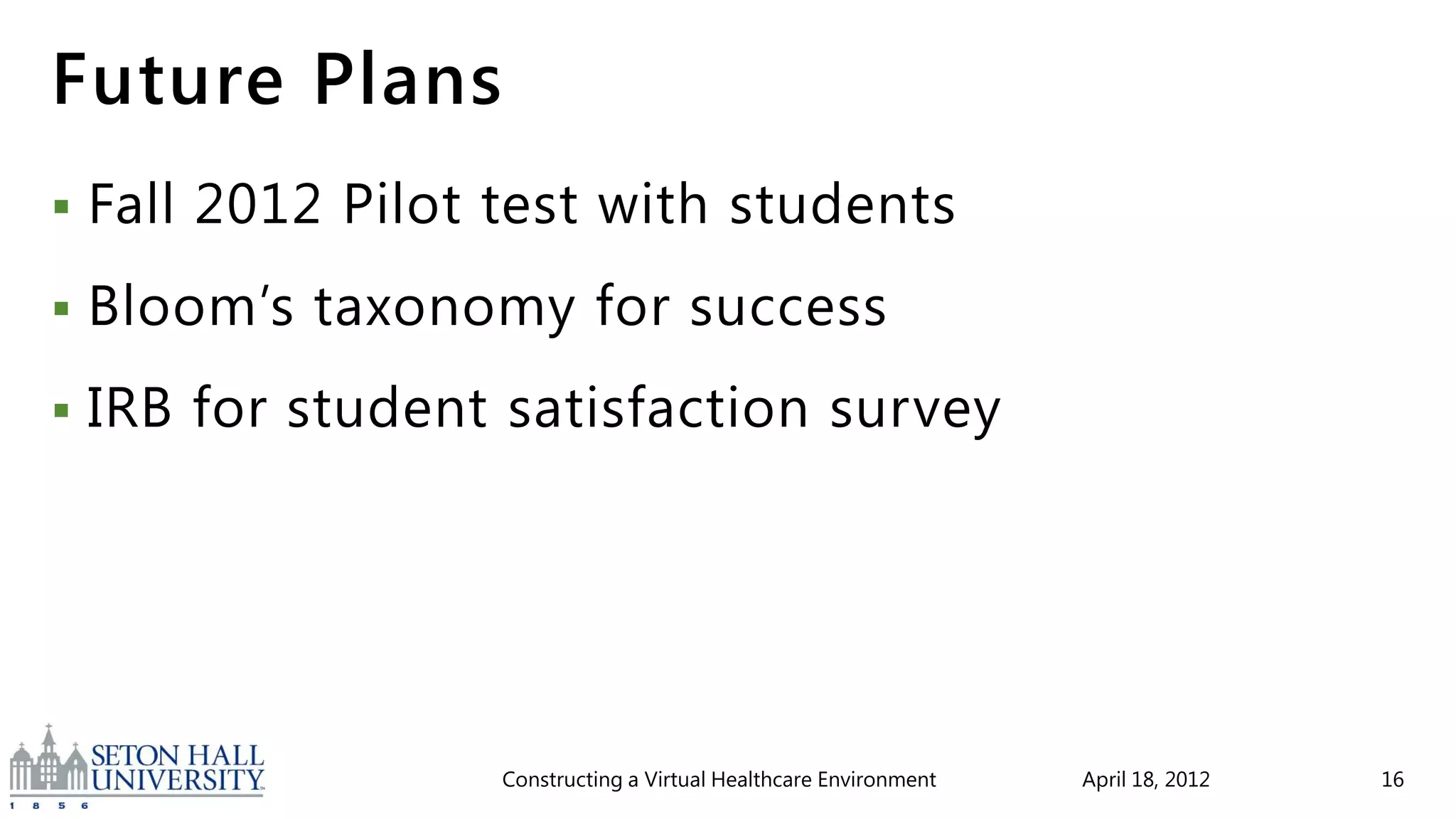 Future Plans
   Fall 2012 Pilot test with students
   Bloom’s taxonomy for success
   IRB for student satisfaction survey




                    Constructing a Virtual Healthcare Environment   April 18, 2012   16
 