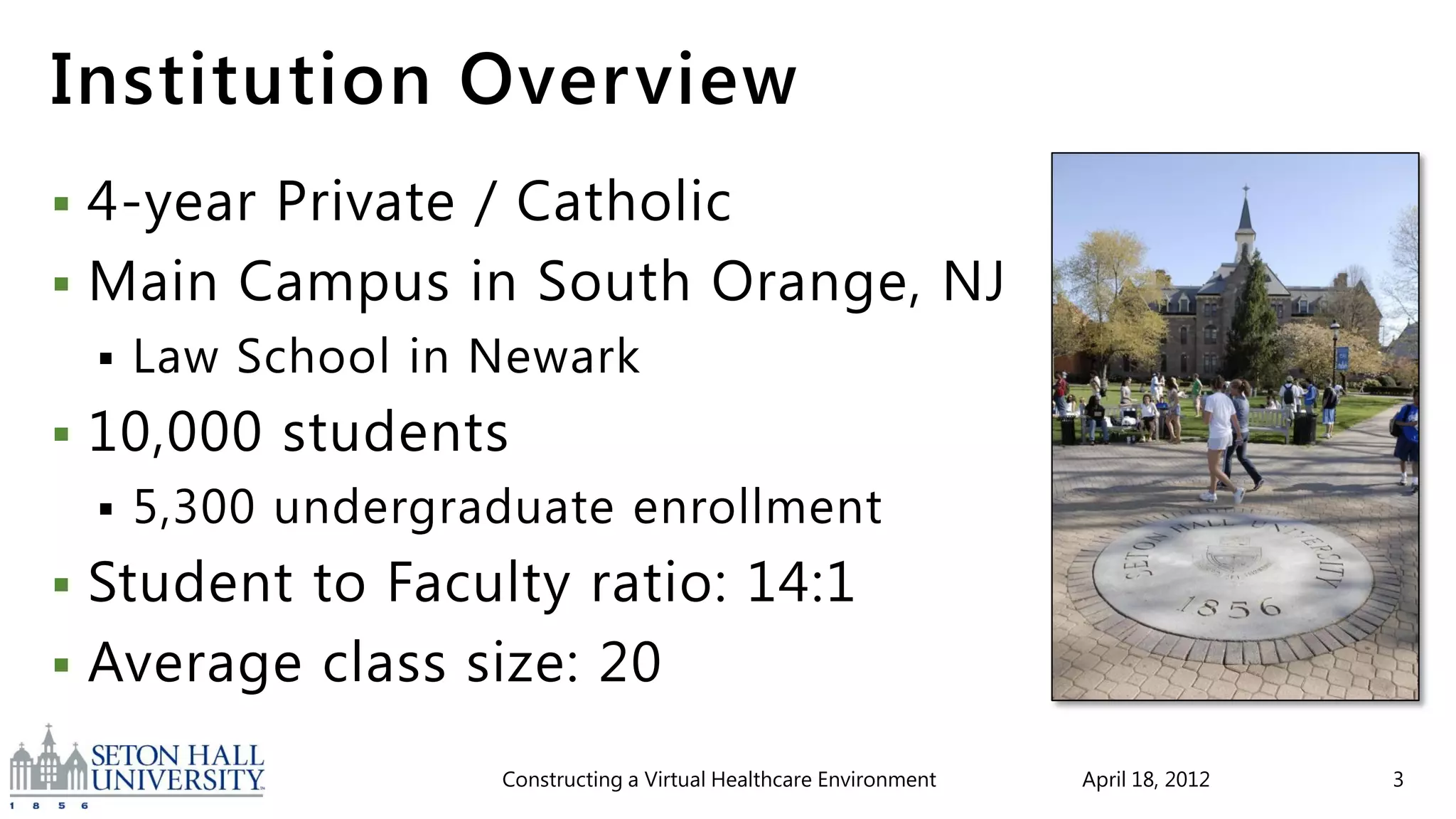 Institution Overview
 4-year Private / Catholic
 Main Campus in South Orange, NJ
       Law School in Newark
   10,000 students
       5,300 undergraduate enrollment
 Student to Faculty ratio: 14:1
 Average class size: 20

                      Constructing a Virtual Healthcare Environment   April 18, 2012   3
 