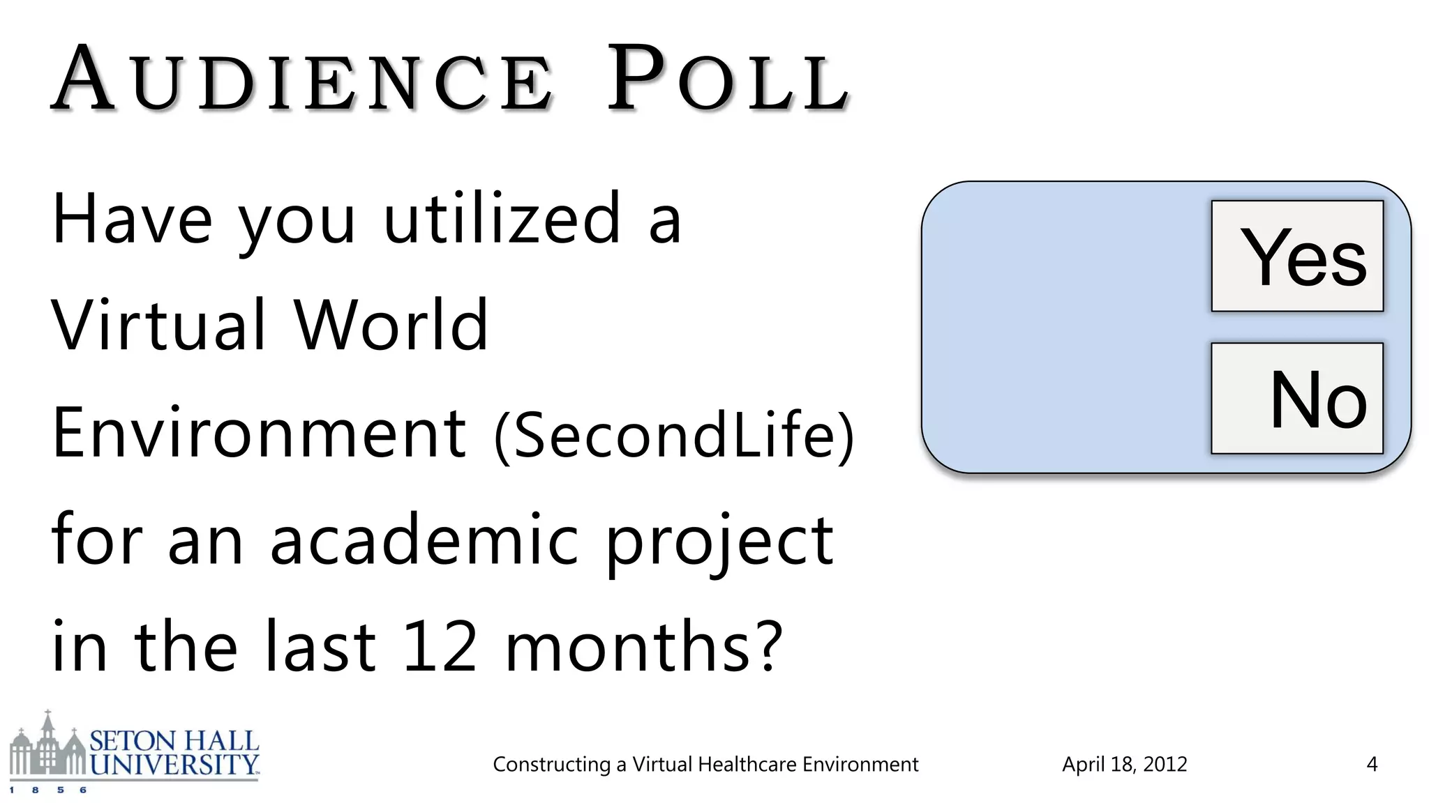 AUDIENCE POLL
Have you utilized a
                                                                              Yes
Virtual World
Environment (SecondLife)                                                      No
for an academic project
in the last 12 months?
             Constructing a Virtual Healthcare Environment   April 18, 2012     4
 