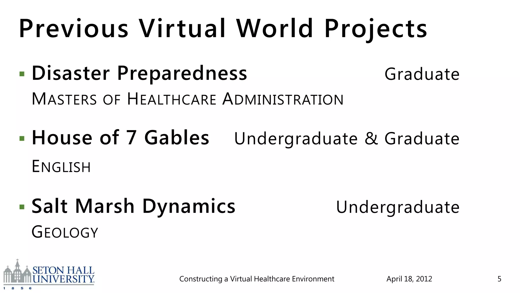 Previous Virtual World Projects
   Disaster Preparedness                                                      Graduate
    M ASTERS   OF   H EALTHCARE A DMINISTRATION

   House of 7 Gables                    Undergraduate & Graduate
    E NGLISH

   Salt Marsh Dynamics                                                   Undergraduate
    G EOLOGY

                          Constructing a Virtual Healthcare Environment        April 18, 2012   5
 