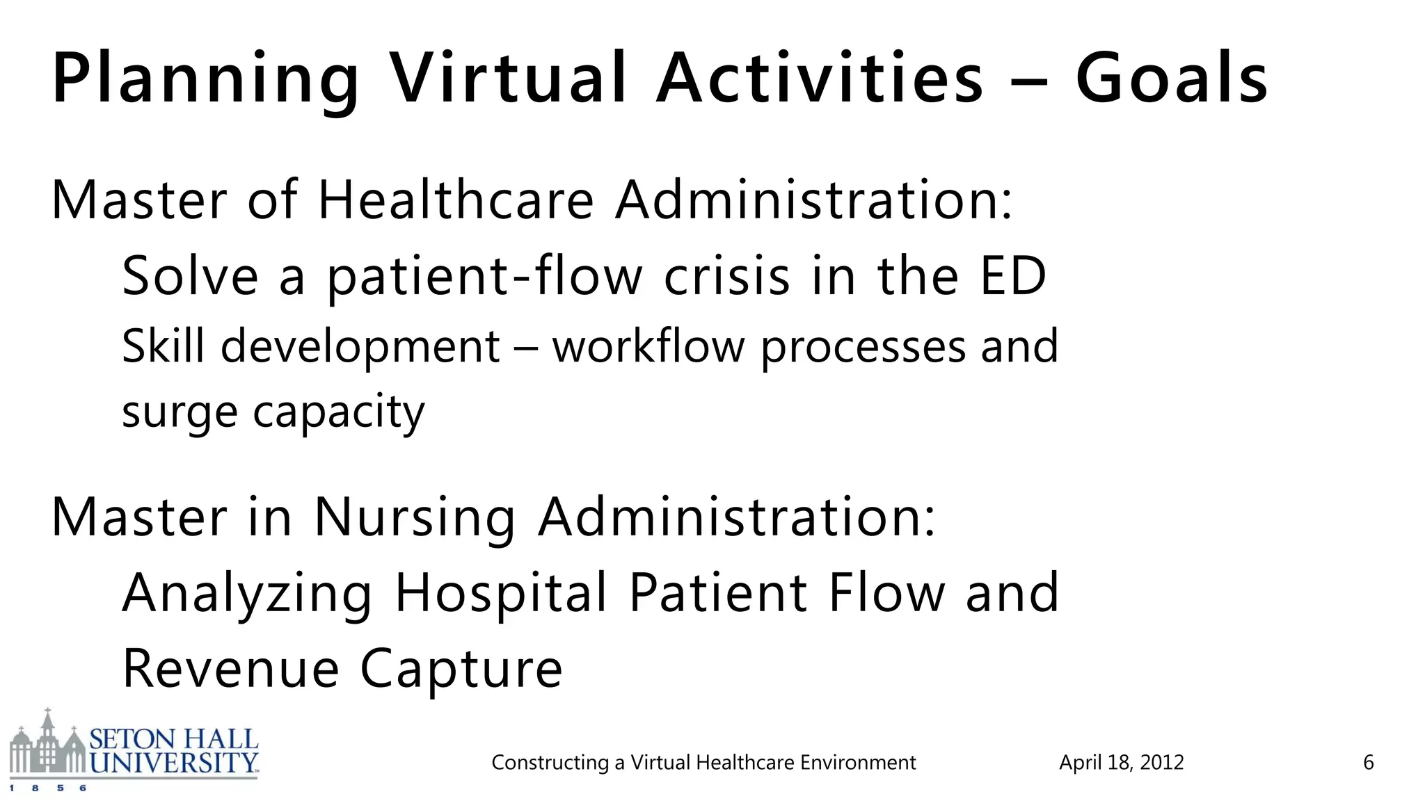 Planning Virtual Activities – Goals
Master of Healthcare Administration:
  Solve a patient-flow crisis in the ED
  Skill development – workflow processes and
  surge capacity

Master in Nursing Administration:
  Analyzing Hospital Patient Flow and
  Revenue Capture
                  Constructing a Virtual Healthcare Environment   April 18, 2012   6
 
