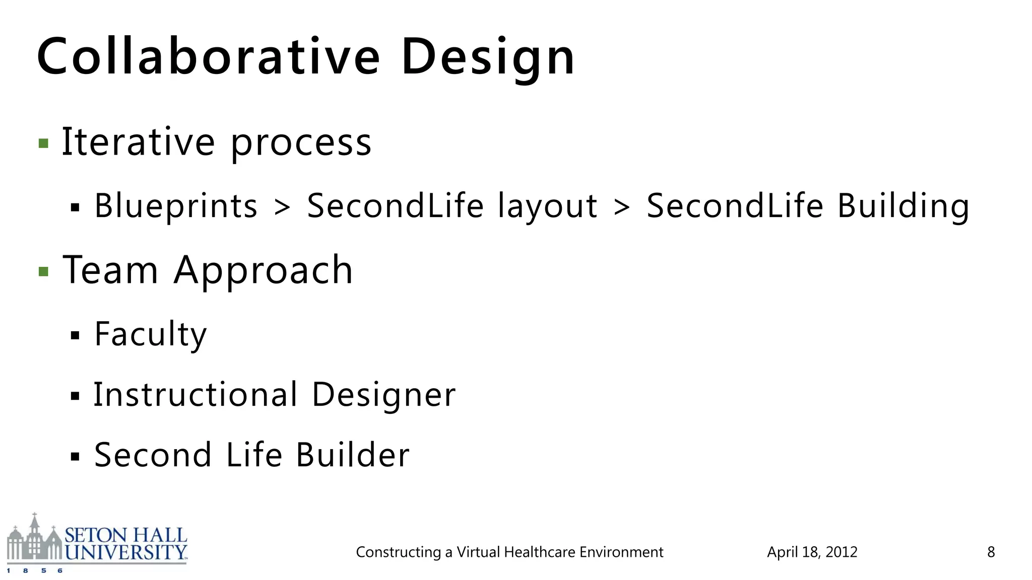 Collaborative Design
   Iterative process
       Blueprints > SecondLife layout > SecondLife Building
   Team Approach
       Faculty
       Instructional Designer
       Second Life Builder

                       Constructing a Virtual Healthcare Environment   April 18, 2012   8
 