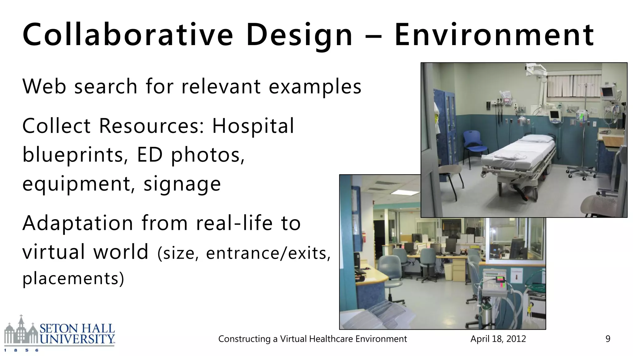 Collaborative Design – Environment
Web search for relevant examples
Collect Resources: Hospital
blueprints, ED photos,
equipment, signage
Adaptation from real-life to
virtual world (size, entrance/exits,
placements)


                      Constructing a Virtual Healthcare Environment   April 18, 2012   9
 