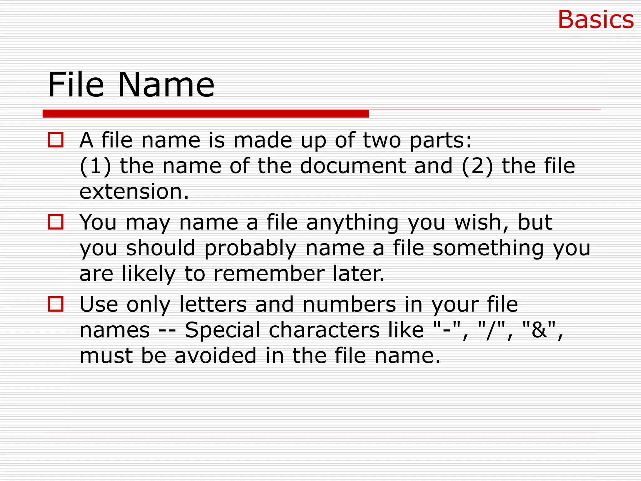 File Name
 A file name is made up of two parts:
(1) the name of the document and (2) the file
extension.
 You may name a file anything you wish, but
you should probably name a file something you
are likely to remember later.
 Use only letters and numbers in your file
names -- Special characters like "-", "/", "&",
must be avoided in the file name.
Basics
 