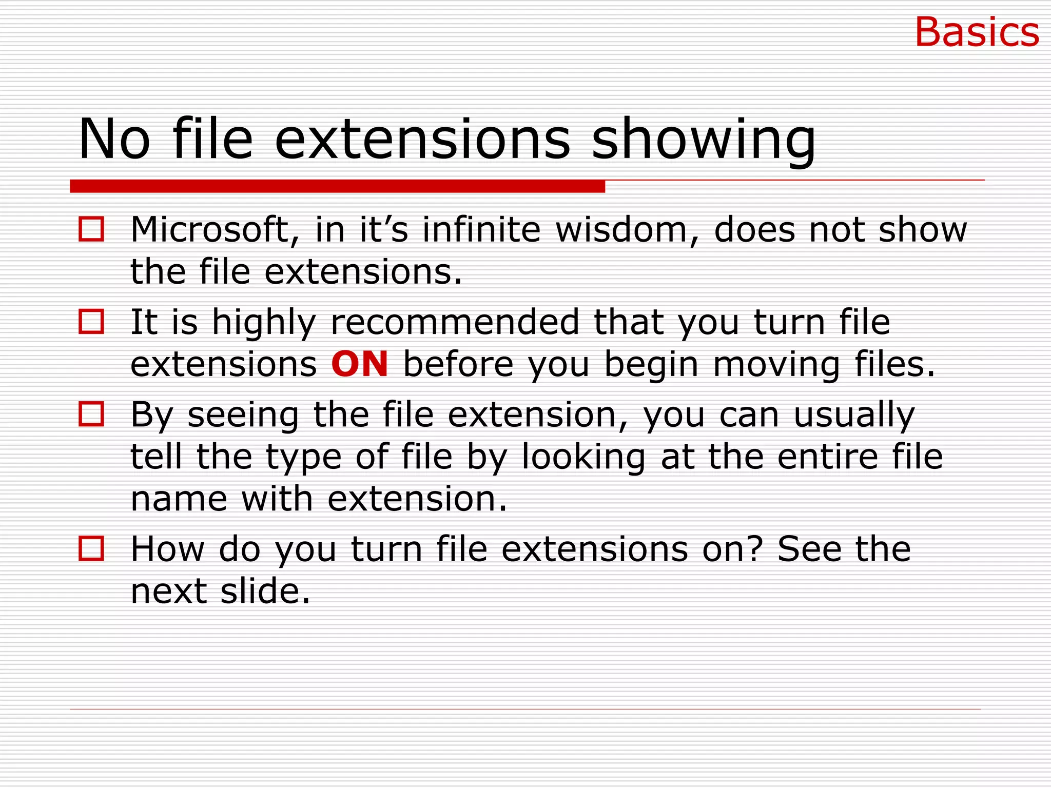 No file extensions showing
 Microsoft, in it’s infinite wisdom, does not show
the file extensions.
 It is highly recommended that you turn file
extensions ON before you begin moving files.
 By seeing the file extension, you can usually
tell the type of file by looking at the entire file
name with extension.
 How do you turn file extensions on? See the
next slide.
Basics
 
