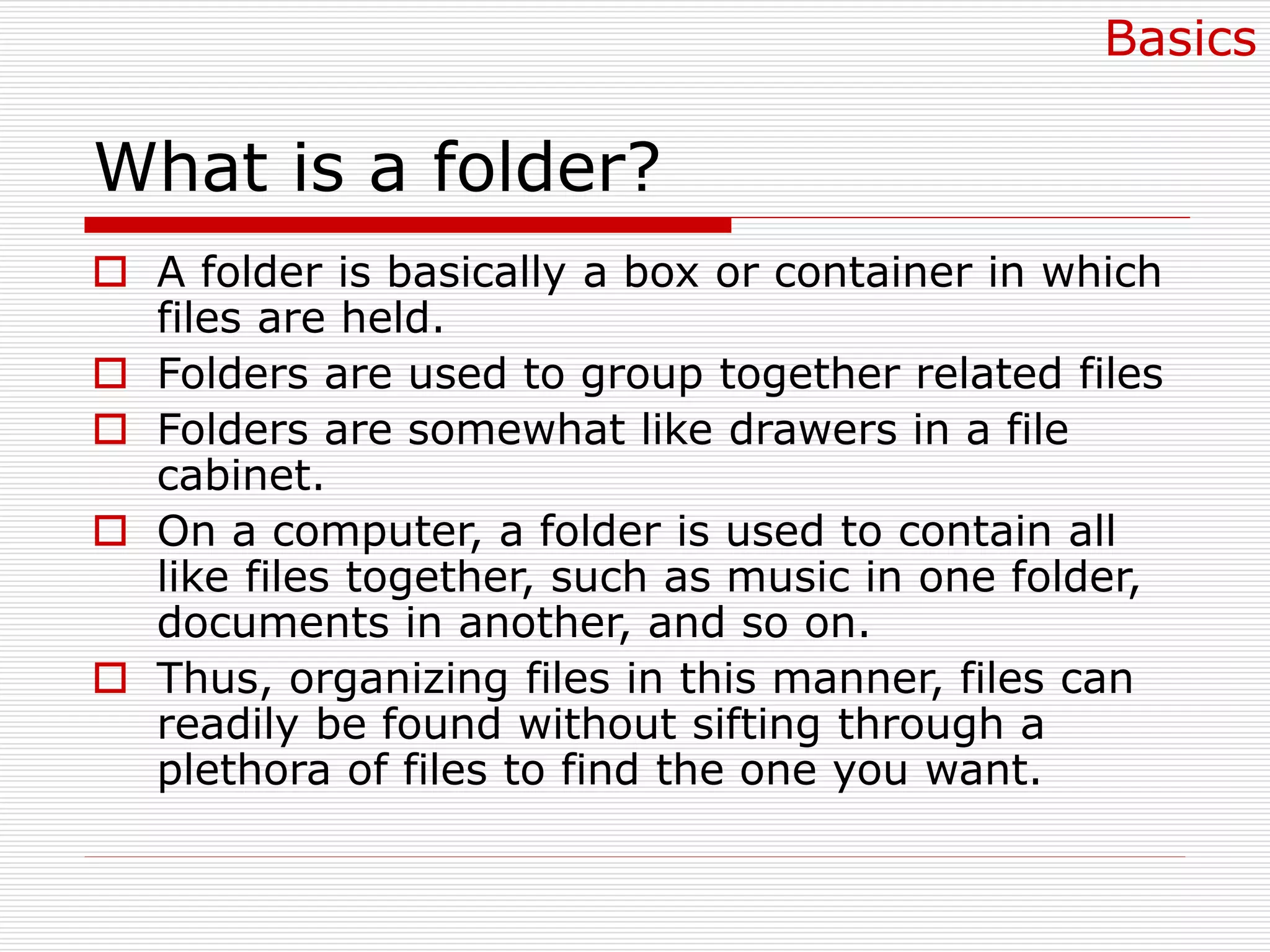 What is a folder?
 A folder is basically a box or container in which
files are held.
 Folders are used to group together related files
 Folders are somewhat like drawers in a file
cabinet.
 On a computer, a folder is used to contain all
like files together, such as music in one folder,
documents in another, and so on.
 Thus, organizing files in this manner, files can
readily be found without sifting through a
plethora of files to find the one you want.
Basics
 