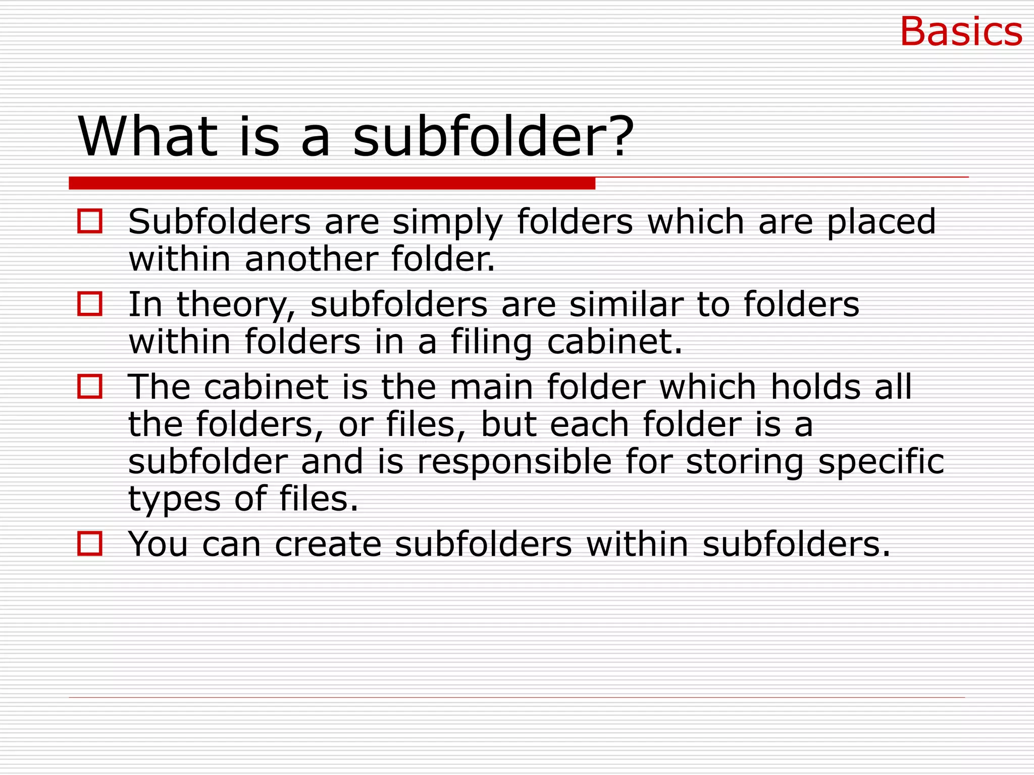 What is a subfolder?
 Subfolders are simply folders which are placed
within another folder.
 In theory, subfolders are similar to folders
within folders in a filing cabinet.
 The cabinet is the main folder which holds all
the folders, or files, but each folder is a
subfolder and is responsible for storing specific
types of files.
 You can create subfolders within subfolders.
Basics
 