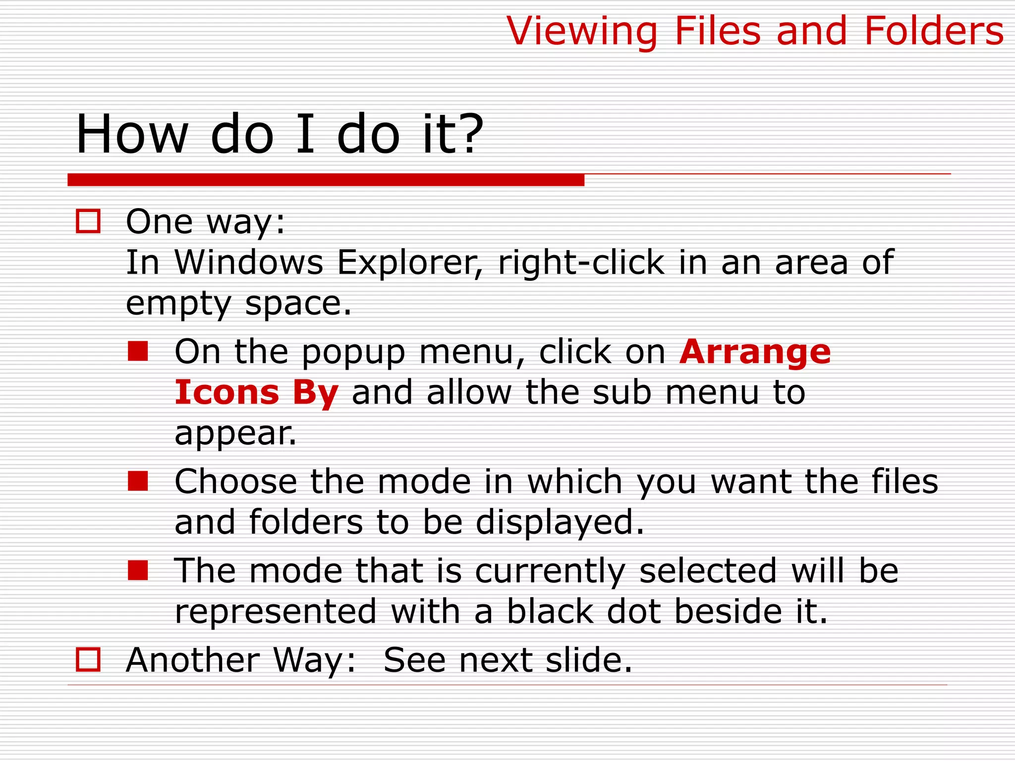 How do I do it?
 One way:
In Windows Explorer, right-click in an area of
empty space.
 On the popup menu, click on Arrange
Icons By and allow the sub menu to
appear.
 Choose the mode in which you want the files
and folders to be displayed.
 The mode that is currently selected will be
represented with a black dot beside it.
 Another Way: See next slide.
Viewing Files and Folders
 