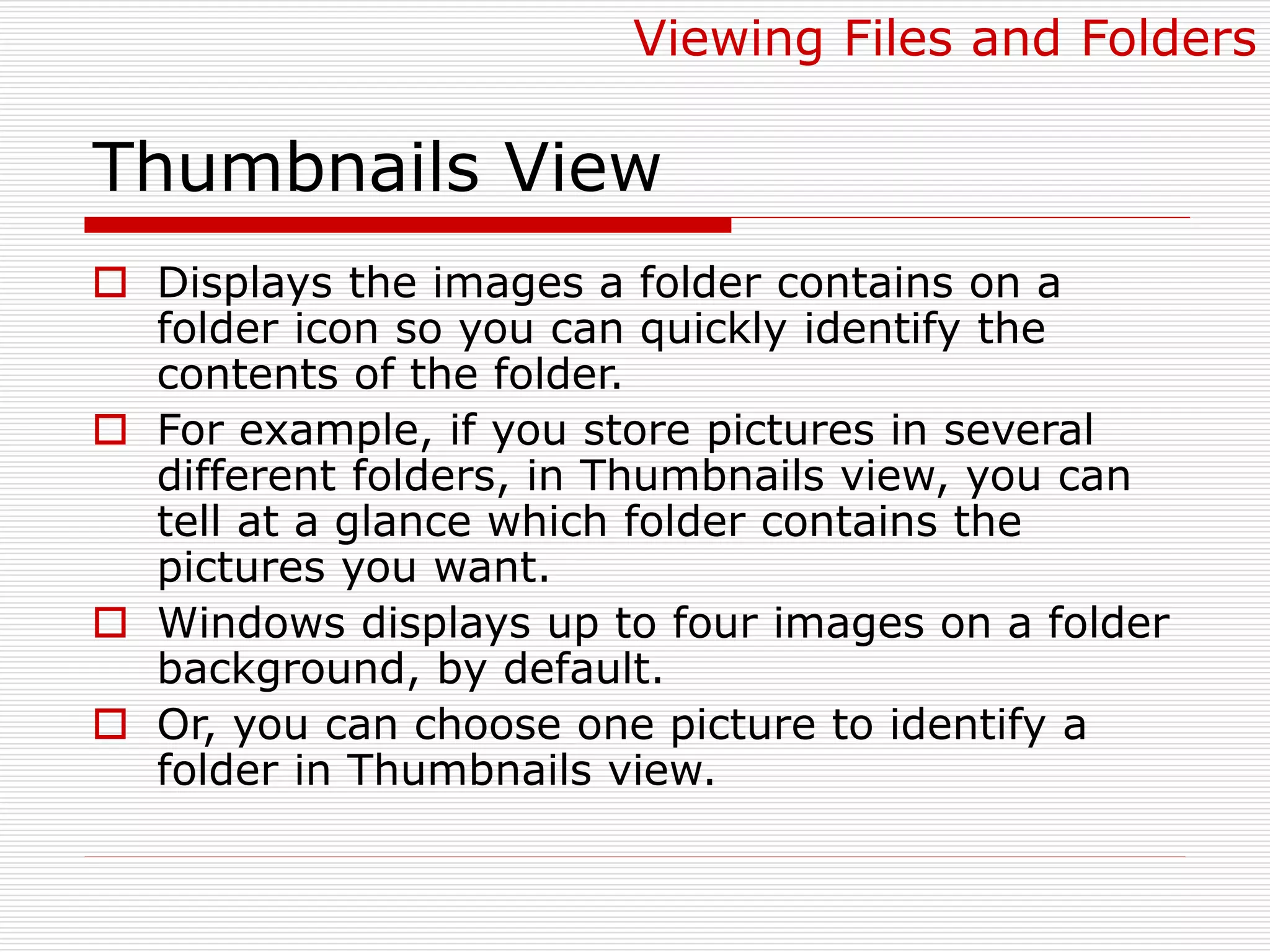 Thumbnails View
 Displays the images a folder contains on a
folder icon so you can quickly identify the
contents of the folder.
 For example, if you store pictures in several
different folders, in Thumbnails view, you can
tell at a glance which folder contains the
pictures you want.
 Windows displays up to four images on a folder
background, by default.
 Or, you can choose one picture to identify a
folder in Thumbnails view.
Viewing Files and Folders
 