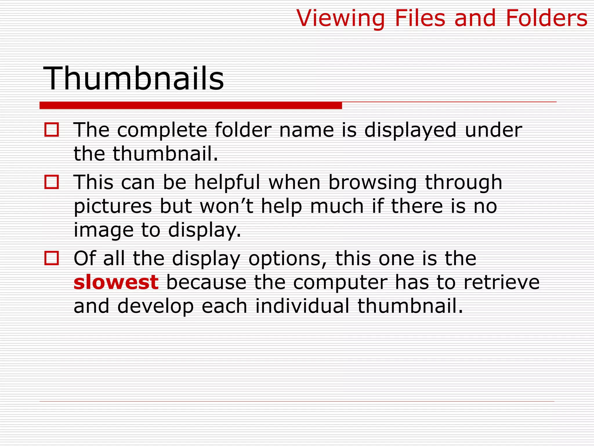 Thumbnails
 The complete folder name is displayed under
the thumbnail.
 This can be helpful when browsing through
pictures but won’t help much if there is no
image to display.
 Of all the display options, this one is the
slowest because the computer has to retrieve
and develop each individual thumbnail.
Viewing Files and Folders
 