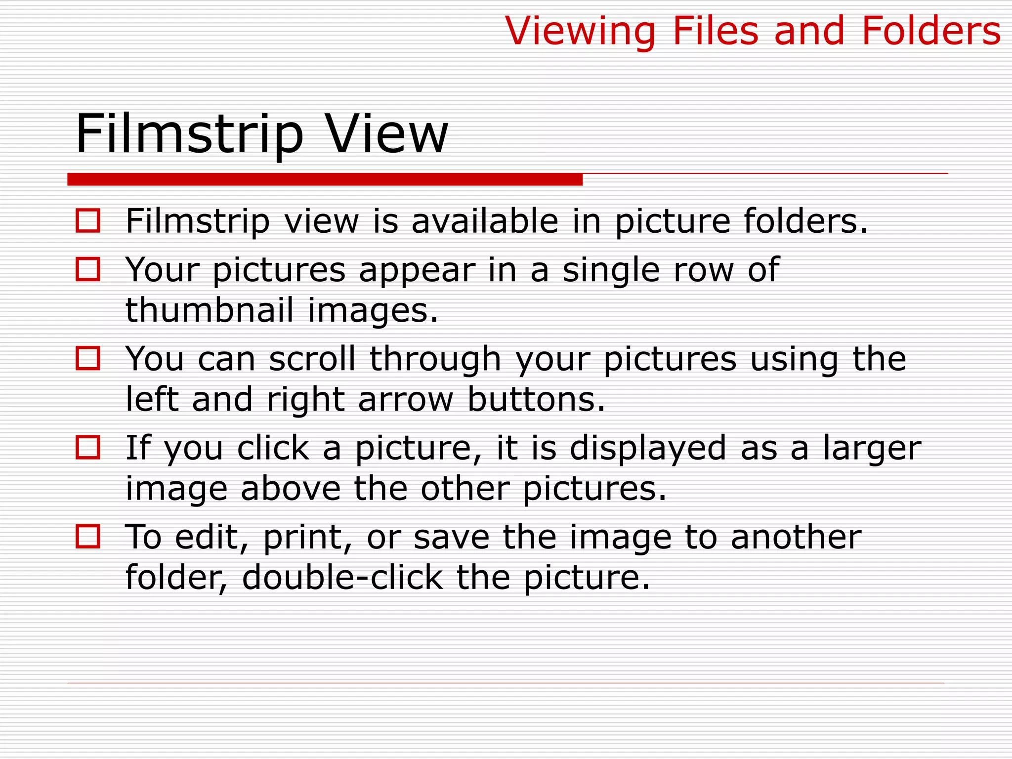 Filmstrip View
 Filmstrip view is available in picture folders.
 Your pictures appear in a single row of
thumbnail images.
 You can scroll through your pictures using the
left and right arrow buttons.
 If you click a picture, it is displayed as a larger
image above the other pictures.
 To edit, print, or save the image to another
folder, double-click the picture.
Viewing Files and Folders
 