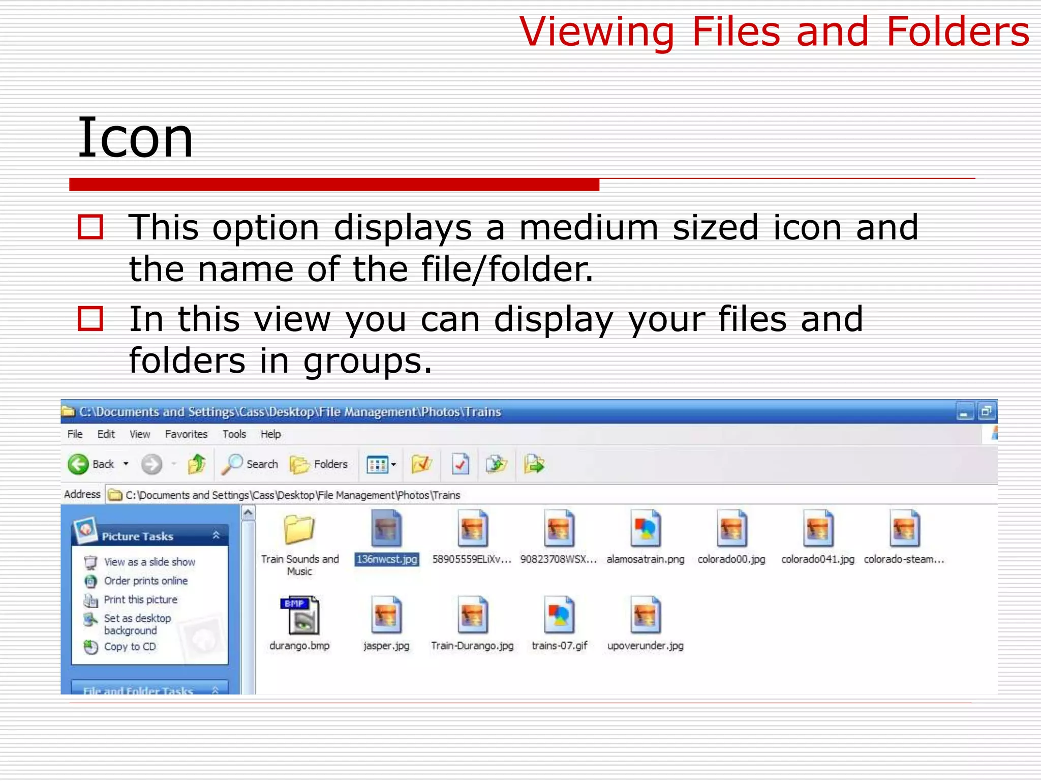 Icon
 This option displays a medium sized icon and
the name of the file/folder.
 In this view you can display your files and
folders in groups.
Viewing Files and Folders
 