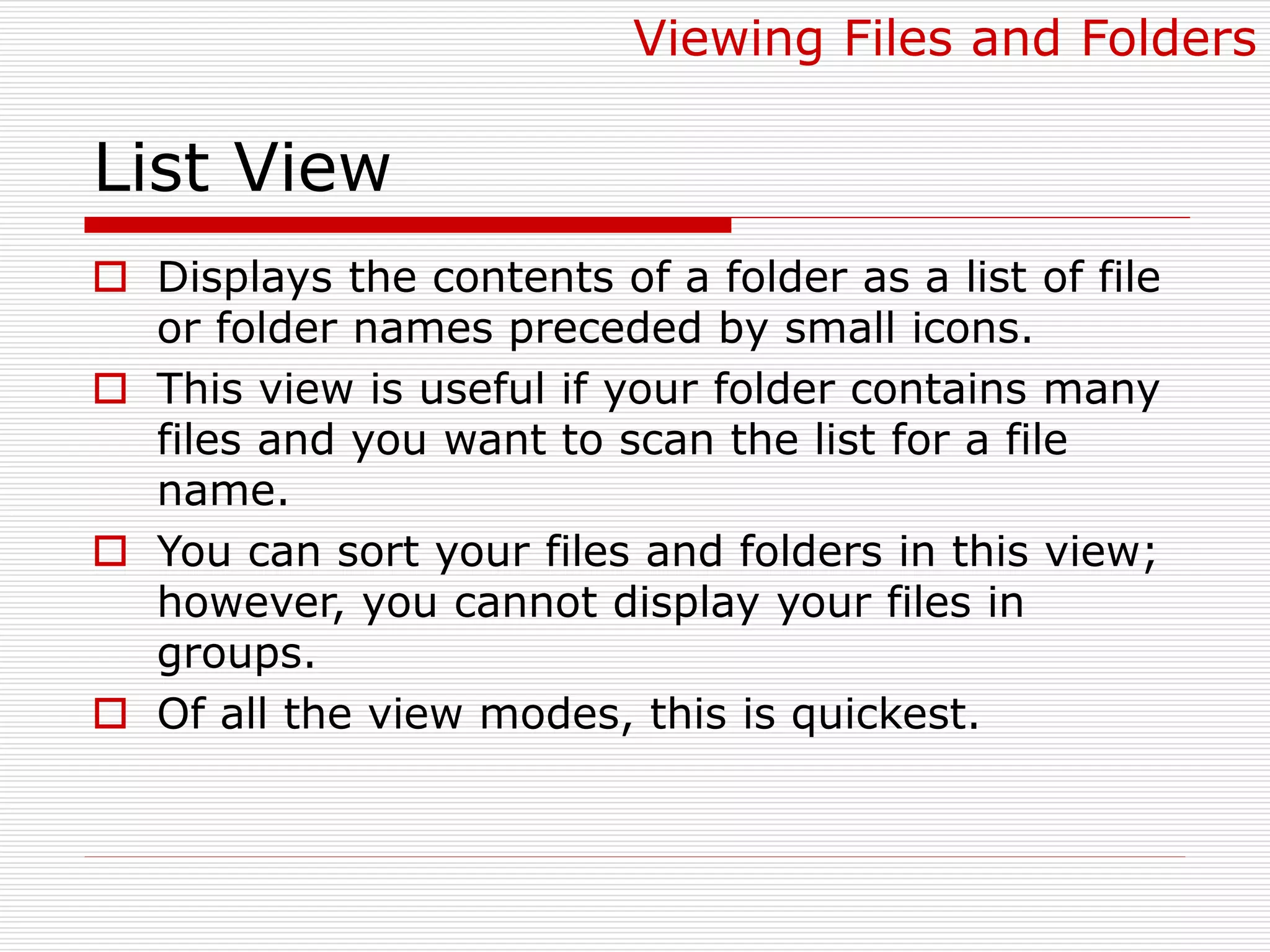 List View
 Displays the contents of a folder as a list of file
or folder names preceded by small icons.
 This view is useful if your folder contains many
files and you want to scan the list for a file
name.
 You can sort your files and folders in this view;
however, you cannot display your files in
groups.
 Of all the view modes, this is quickest.
Viewing Files and Folders
 