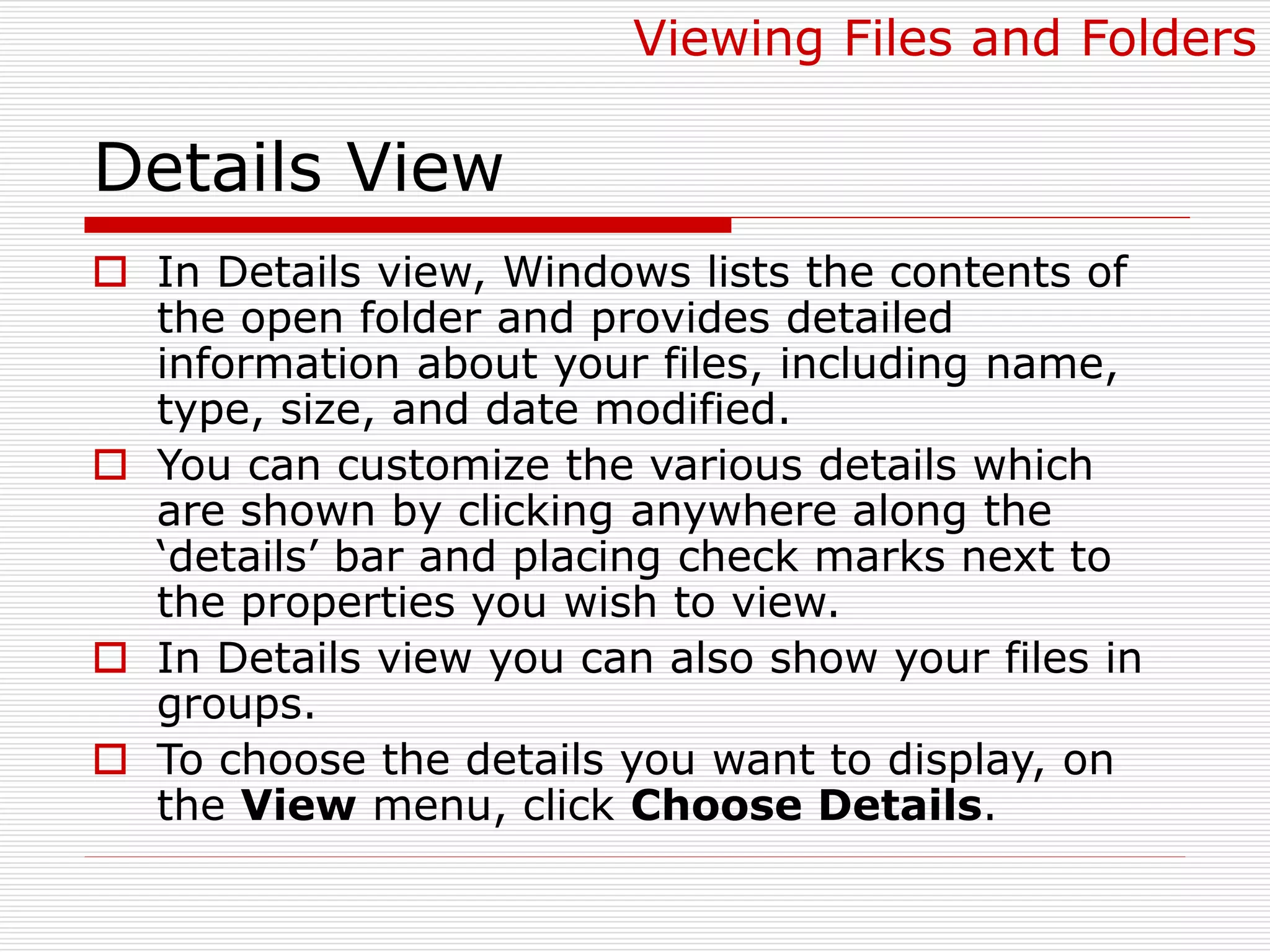 Details View
 In Details view, Windows lists the contents of
the open folder and provides detailed
information about your files, including name,
type, size, and date modified.
 You can customize the various details which
are shown by clicking anywhere along the
‘details’ bar and placing check marks next to
the properties you wish to view.
 In Details view you can also show your files in
groups.
 To choose the details you want to display, on
the View menu, click Choose Details.
Viewing Files and Folders
 