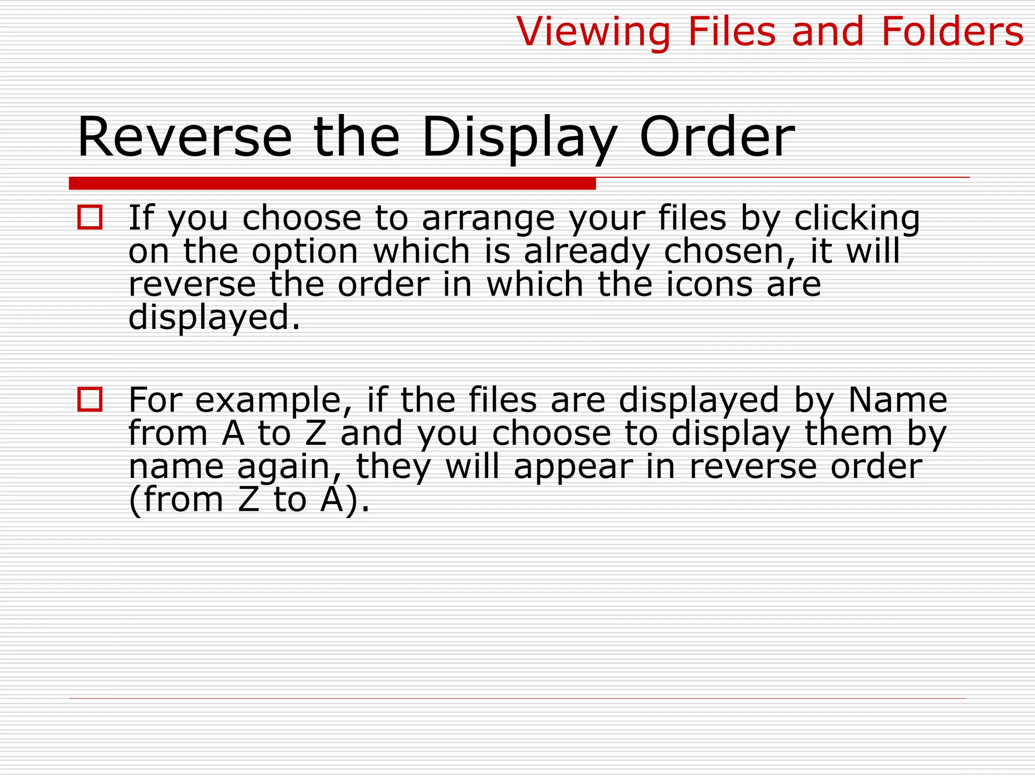 Reverse the Display Order
 If you choose to arrange your files by clicking
on the option which is already chosen, it will
reverse the order in which the icons are
displayed.
 For example, if the files are displayed by Name
from A to Z and you choose to display them by
name again, they will appear in reverse order
(from Z to A).
Viewing Files and Folders
 