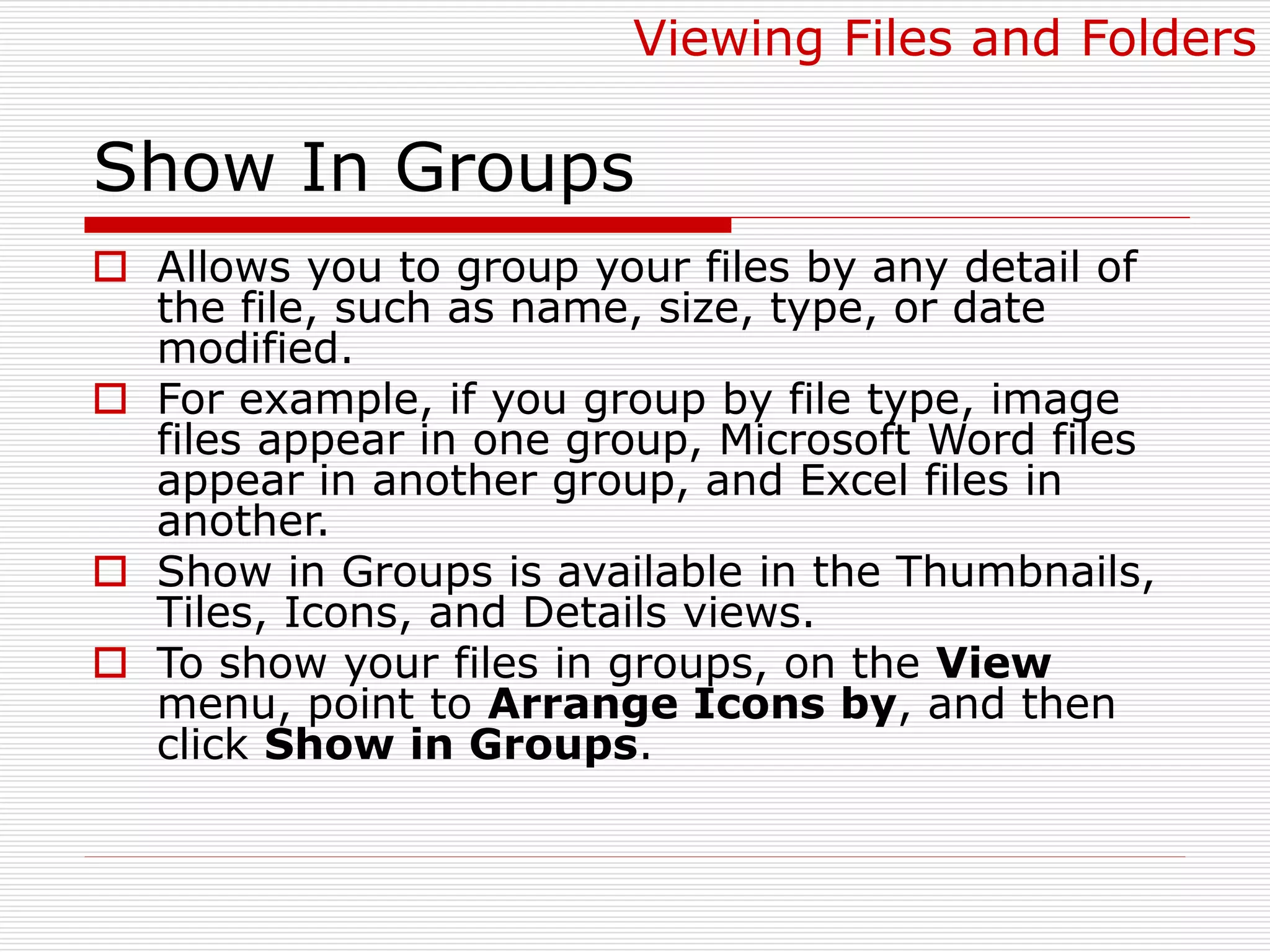 Show In Groups
 Allows you to group your files by any detail of
the file, such as name, size, type, or date
modified.
 For example, if you group by file type, image
files appear in one group, Microsoft Word files
appear in another group, and Excel files in
another.
 Show in Groups is available in the Thumbnails,
Tiles, Icons, and Details views.
 To show your files in groups, on the View
menu, point to Arrange Icons by, and then
click Show in Groups.
Viewing Files and Folders
 