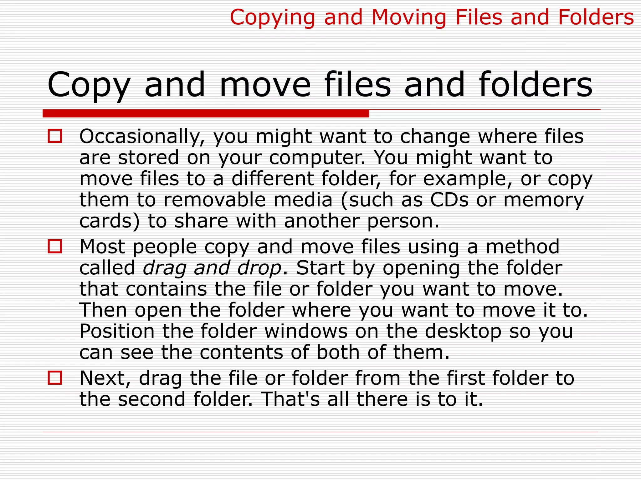 Copy and move files and folders
 Occasionally, you might want to change where files
are stored on your computer. You might want to
move files to a different folder, for example, or copy
them to removable media (such as CDs or memory
cards) to share with another person.
 Most people copy and move files using a method
called drag and drop. Start by opening the folder
that contains the file or folder you want to move.
Then open the folder where you want to move it to.
Position the folder windows on the desktop so you
can see the contents of both of them.
 Next, drag the file or folder from the first folder to
the second folder. That's all there is to it.
Copying and Moving Files and Folders
 