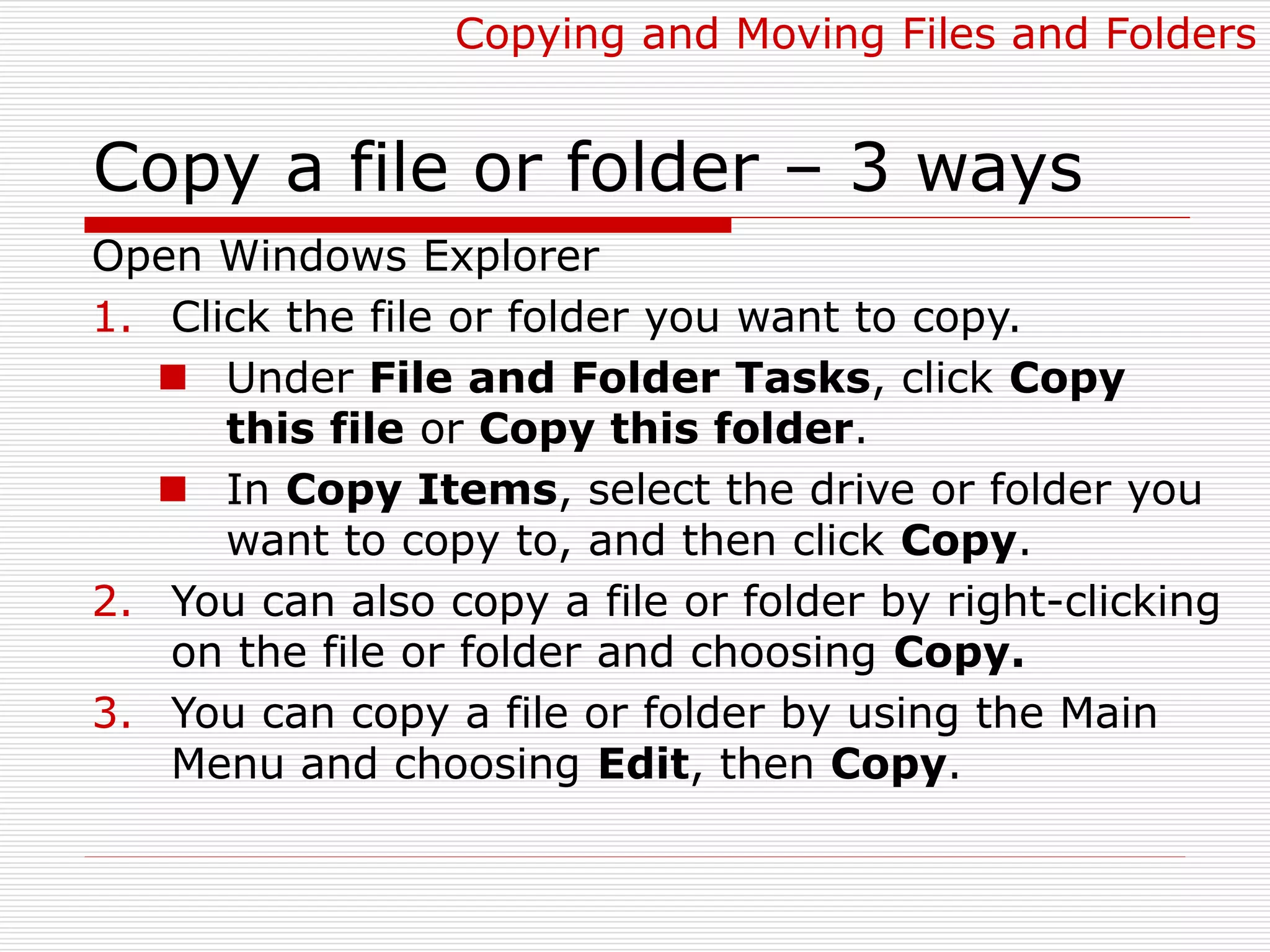Copy a file or folder – 3 ways
Open Windows Explorer
1. Click the file or folder you want to copy.
 Under File and Folder Tasks, click Copy
this file or Copy this folder.
 In Copy Items, select the drive or folder you
want to copy to, and then click Copy.
2. You can also copy a file or folder by right-clicking
on the file or folder and choosing Copy.
3. You can copy a file or folder by using the Main
Menu and choosing Edit, then Copy.
Copying and Moving Files and Folders
 
