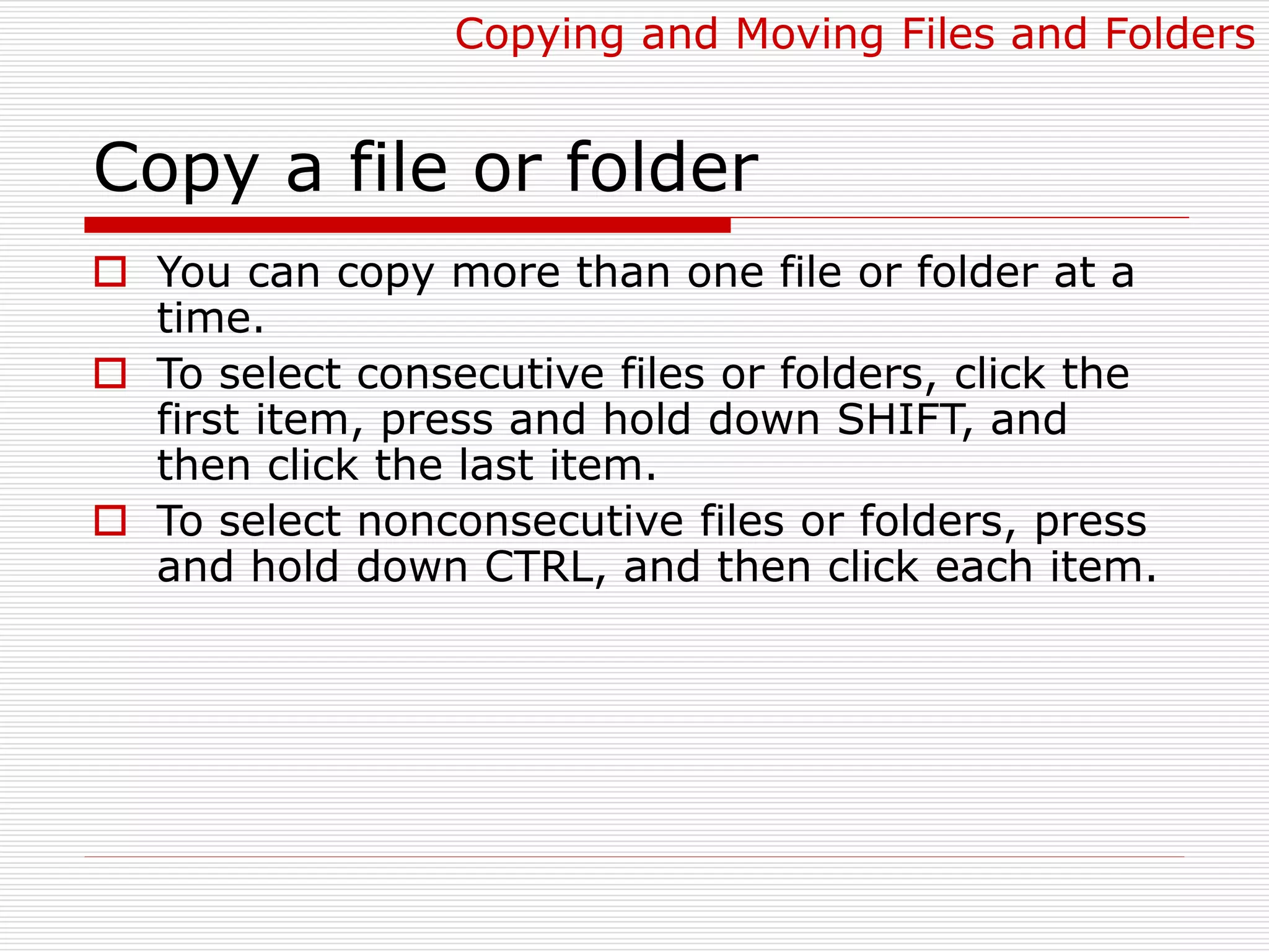 Copy a file or folder
 You can copy more than one file or folder at a
time.
 To select consecutive files or folders, click the
first item, press and hold down SHIFT, and
then click the last item.
 To select nonconsecutive files or folders, press
and hold down CTRL, and then click each item.
Copying and Moving Files and Folders
 