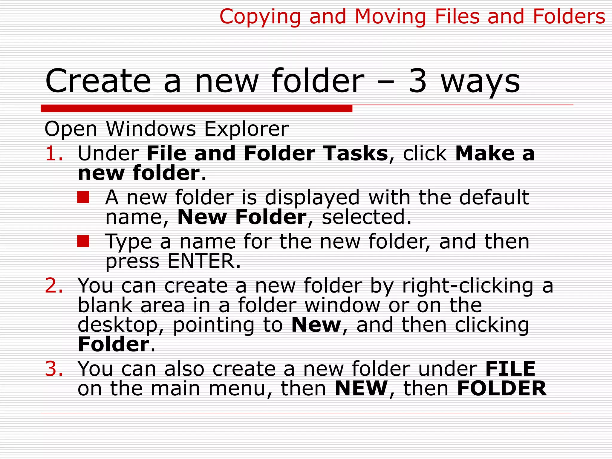 Create a new folder – 3 ways
Open Windows Explorer
1. Under File and Folder Tasks, click Make a
new folder.
 A new folder is displayed with the default
name, New Folder, selected.
 Type a name for the new folder, and then
press ENTER.
2. You can create a new folder by right-clicking a
blank area in a folder window or on the
desktop, pointing to New, and then clicking
Folder.
3. You can also create a new folder under FILE
on the main menu, then NEW, then FOLDER
Copying and Moving Files and Folders
 