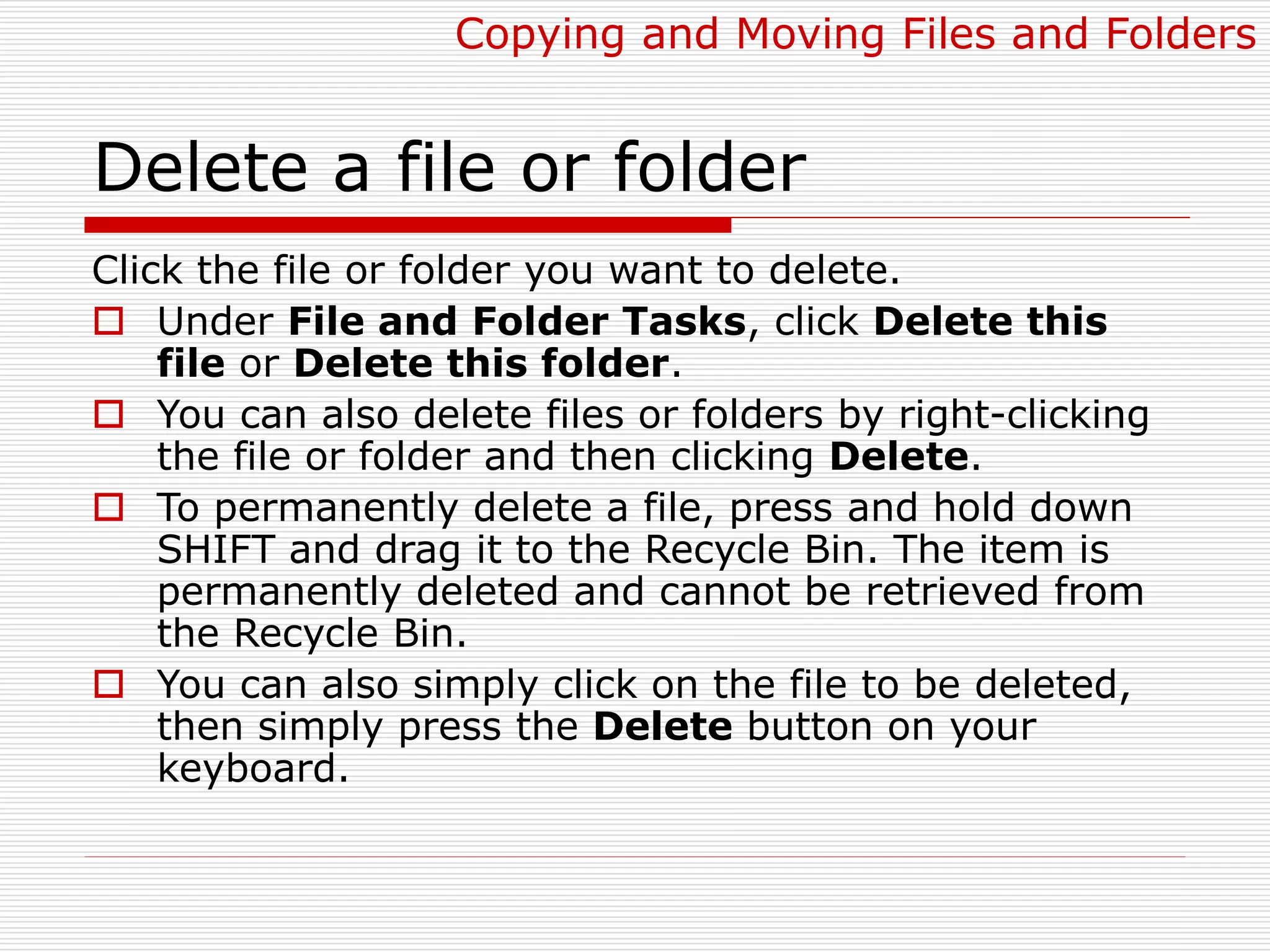 Delete a file or folder
Click the file or folder you want to delete.
 Under File and Folder Tasks, click Delete this
file or Delete this folder.
 You can also delete files or folders by right-clicking
the file or folder and then clicking Delete.
 To permanently delete a file, press and hold down
SHIFT and drag it to the Recycle Bin. The item is
permanently deleted and cannot be retrieved from
the Recycle Bin.
 You can also simply click on the file to be deleted,
then simply press the Delete button on your
keyboard.
Copying and Moving Files and Folders
 