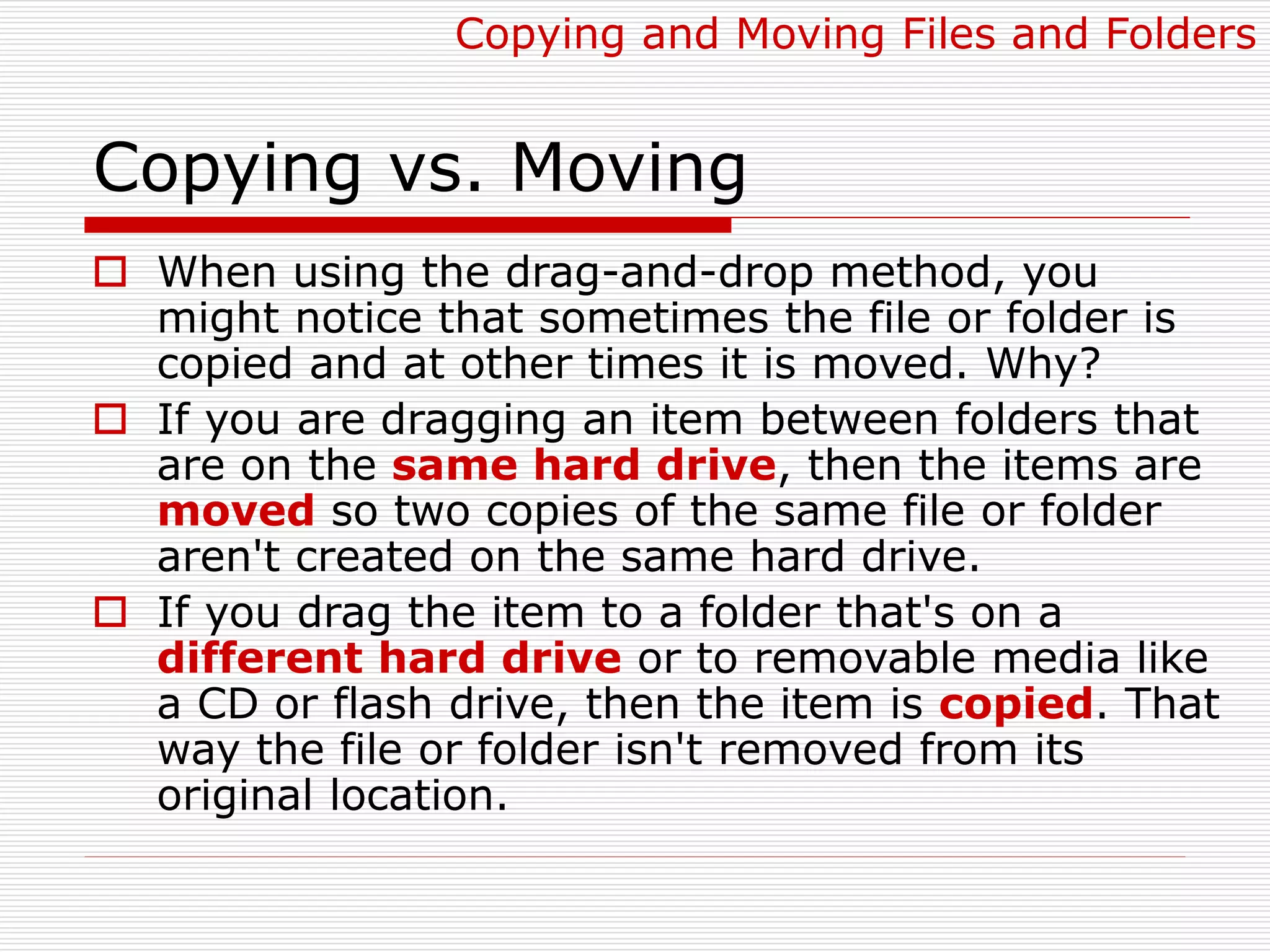 Copying vs. Moving
 When using the drag-and-drop method, you
might notice that sometimes the file or folder is
copied and at other times it is moved. Why?
 If you are dragging an item between folders that
are on the same hard drive, then the items are
moved so two copies of the same file or folder
aren't created on the same hard drive.
 If you drag the item to a folder that's on a
different hard drive or to removable media like
a CD or flash drive, then the item is copied. That
way the file or folder isn't removed from its
original location.
Copying and Moving Files and Folders
 