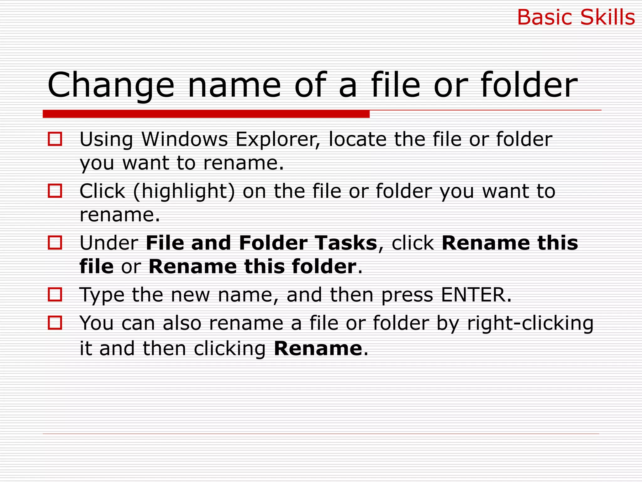 Change name of a file or folder
 Using Windows Explorer, locate the file or folder
you want to rename.
 Click (highlight) on the file or folder you want to
rename.
 Under File and Folder Tasks, click Rename this
file or Rename this folder.
 Type the new name, and then press ENTER.
 You can also rename a file or folder by right-clicking
it and then clicking Rename.
Basic Skills
 