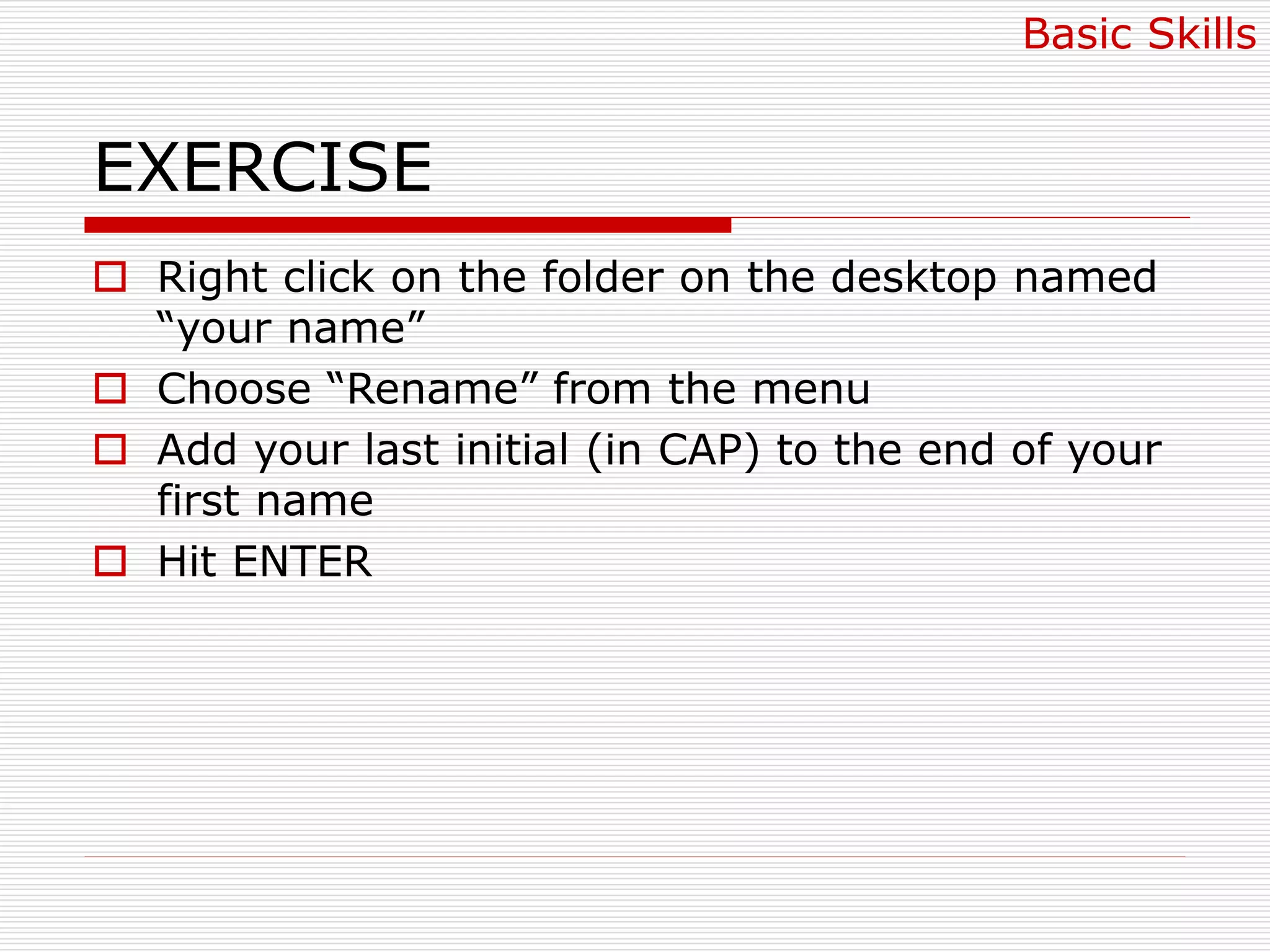EXERCISE
 Right click on the folder on the desktop named
“your name”
 Choose “Rename” from the menu
 Add your last initial (in CAP) to the end of your
first name
 Hit ENTER
Basic Skills
 