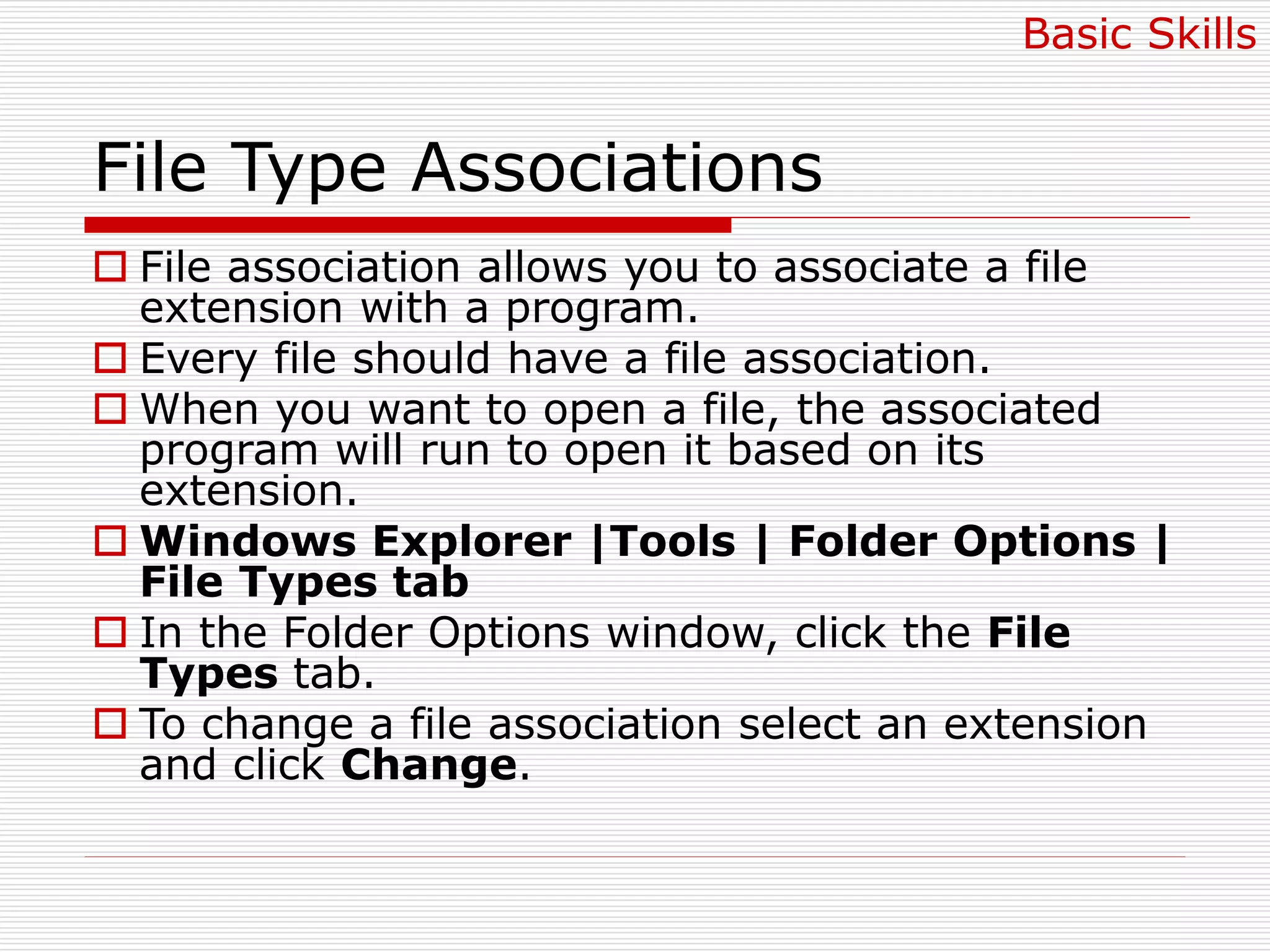 File Type Associations
 File association allows you to associate a file
extension with a program.
 Every file should have a file association.
 When you want to open a file, the associated
program will run to open it based on its
extension.
 Windows Explorer |Tools | Folder Options |
File Types tab
 In the Folder Options window, click the File
Types tab.
 To change a file association select an extension
and click Change.
Basic Skills
 