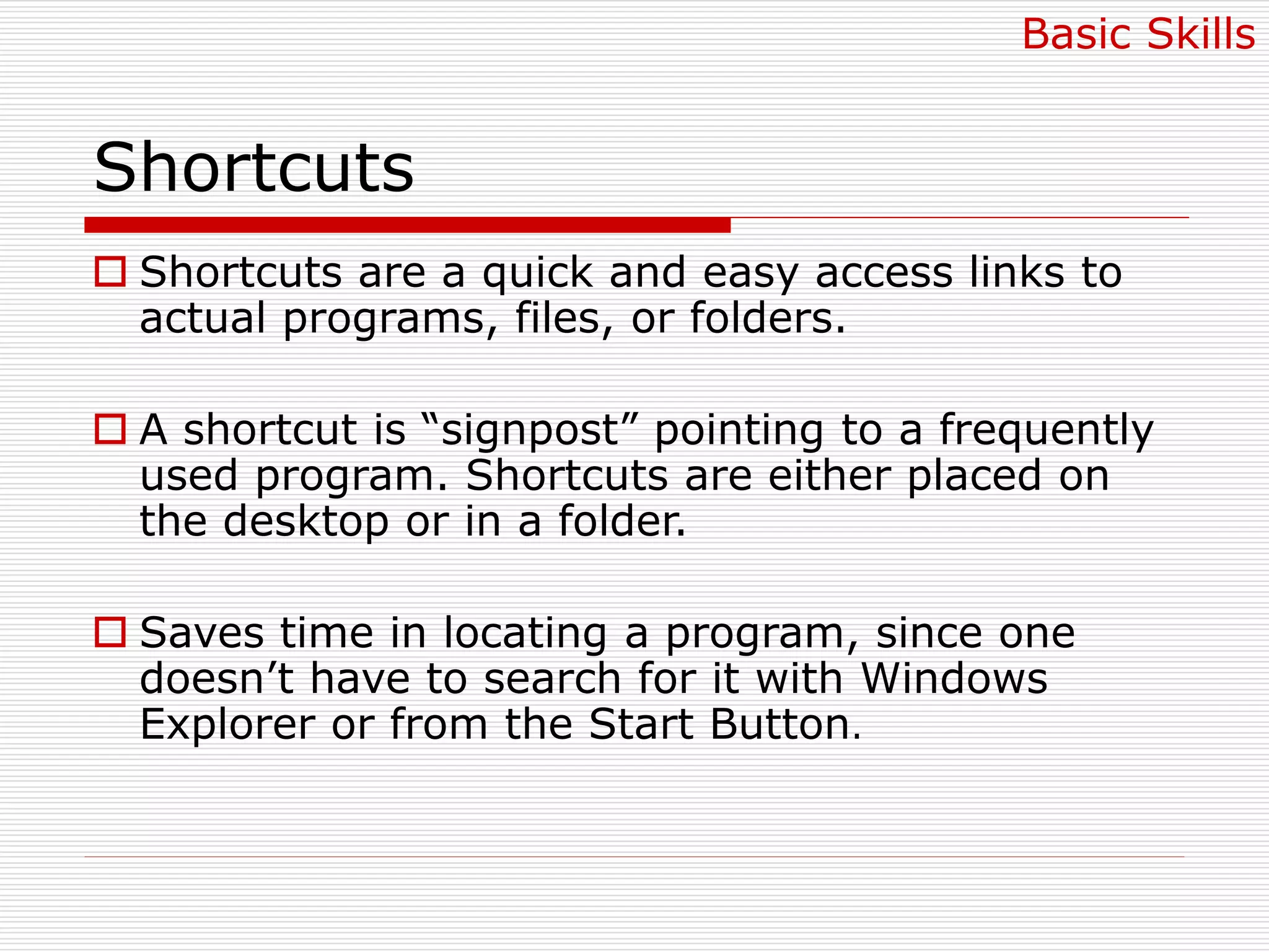 Shortcuts
 Shortcuts are a quick and easy access links to
actual programs, files, or folders.
 A shortcut is “signpost” pointing to a frequently
used program. Shortcuts are either placed on
the desktop or in a folder.
 Saves time in locating a program, since one
doesn’t have to search for it with Windows
Explorer or from the Start Button.
Basic Skills
 