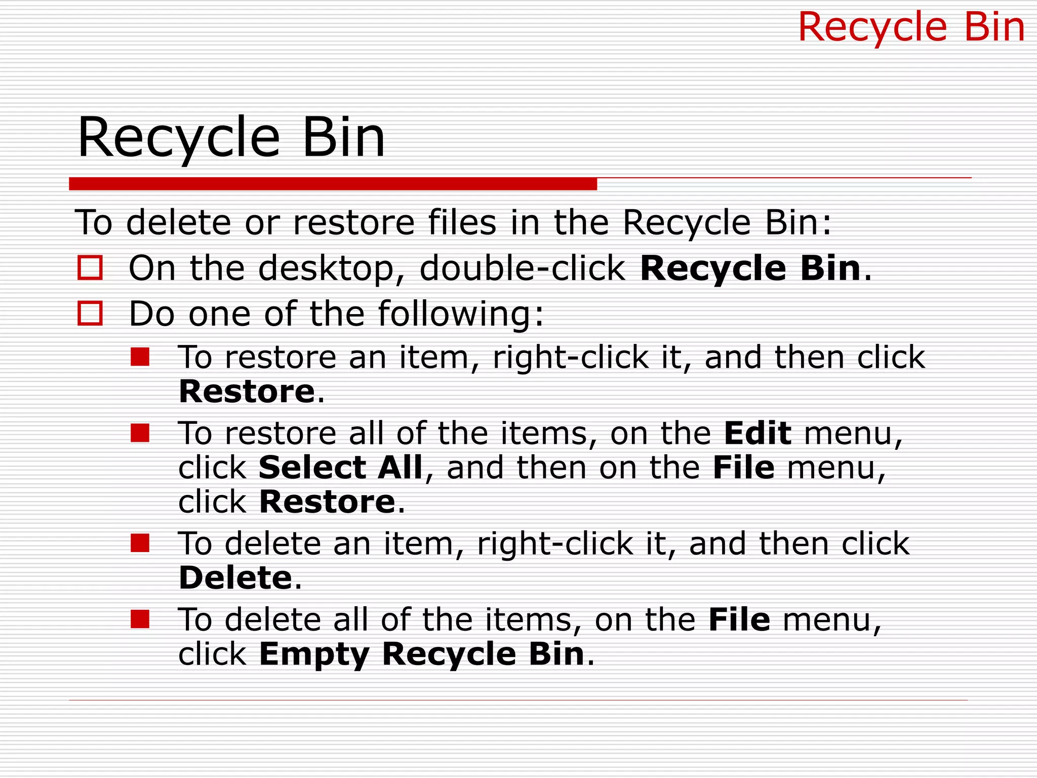 Recycle Bin
To delete or restore files in the Recycle Bin:
 On the desktop, double-click Recycle Bin.
 Do one of the following:
 To restore an item, right-click it, and then click
Restore.
 To restore all of the items, on the Edit menu,
click Select All, and then on the File menu,
click Restore.
 To delete an item, right-click it, and then click
Delete.
 To delete all of the items, on the File menu,
click Empty Recycle Bin.
Recycle Bin
 