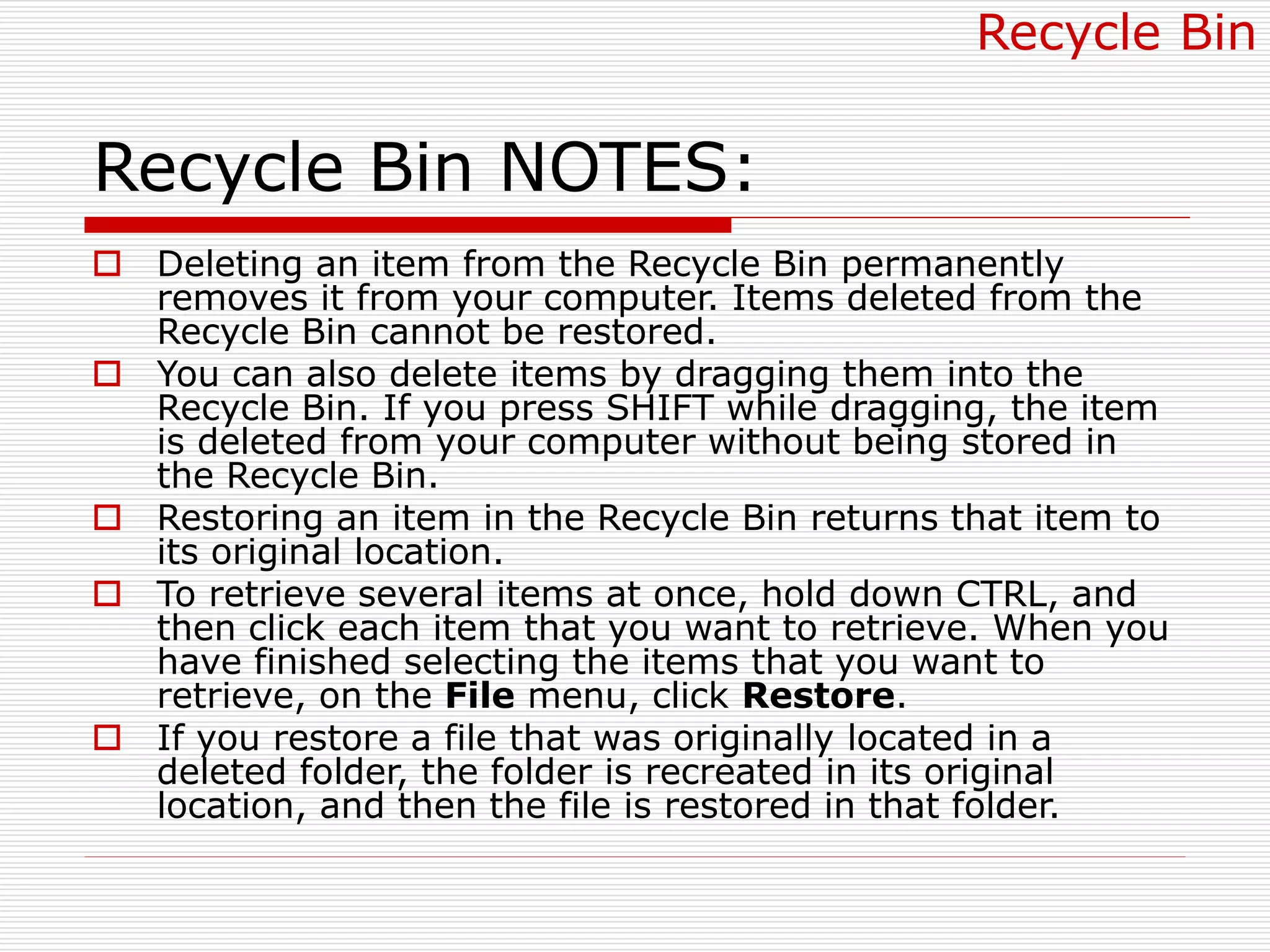 Recycle Bin NOTES:
 Deleting an item from the Recycle Bin permanently
removes it from your computer. Items deleted from the
Recycle Bin cannot be restored.
 You can also delete items by dragging them into the
Recycle Bin. If you press SHIFT while dragging, the item
is deleted from your computer without being stored in
the Recycle Bin.
 Restoring an item in the Recycle Bin returns that item to
its original location.
 To retrieve several items at once, hold down CTRL, and
then click each item that you want to retrieve. When you
have finished selecting the items that you want to
retrieve, on the File menu, click Restore.
 If you restore a file that was originally located in a
deleted folder, the folder is recreated in its original
location, and then the file is restored in that folder.
Recycle Bin
 