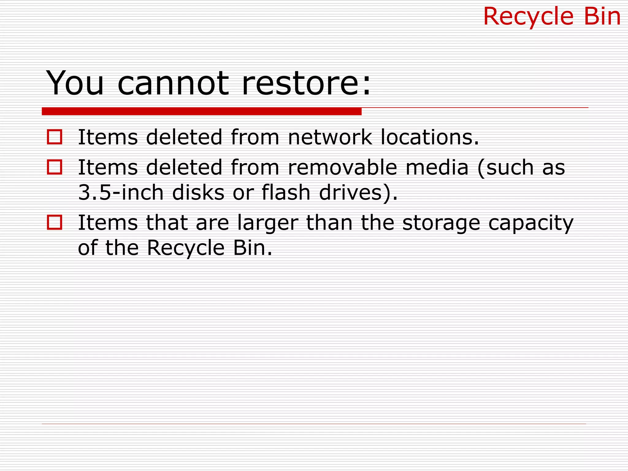 You cannot restore:
 Items deleted from network locations.
 Items deleted from removable media (such as
3.5-inch disks or flash drives).
 Items that are larger than the storage capacity
of the Recycle Bin.
Recycle Bin
 