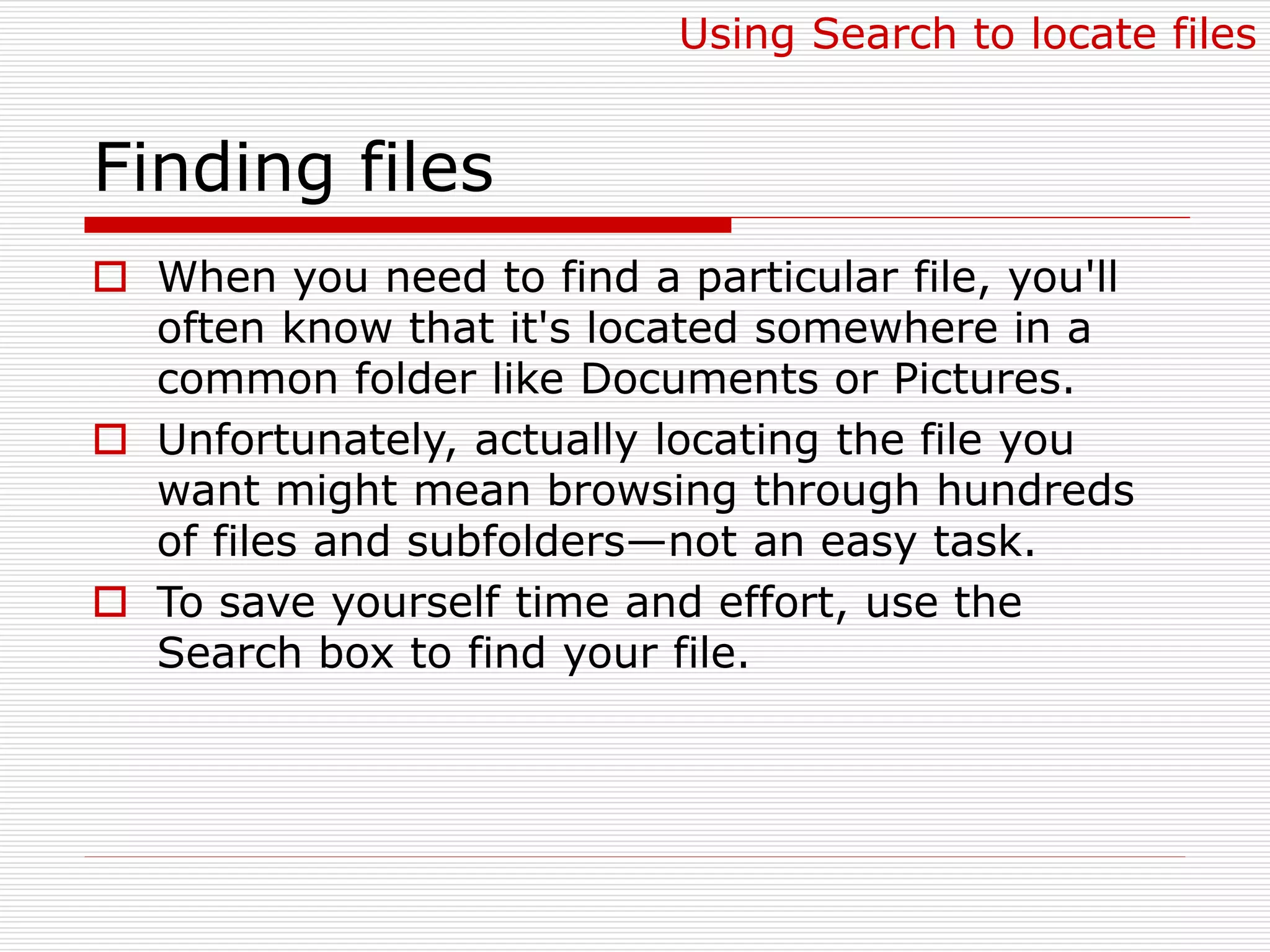 Finding files
 When you need to find a particular file, you'll
often know that it's located somewhere in a
common folder like Documents or Pictures.
 Unfortunately, actually locating the file you
want might mean browsing through hundreds
of files and subfolders—not an easy task.
 To save yourself time and effort, use the
Search box to find your file.
Using Search to locate files
 