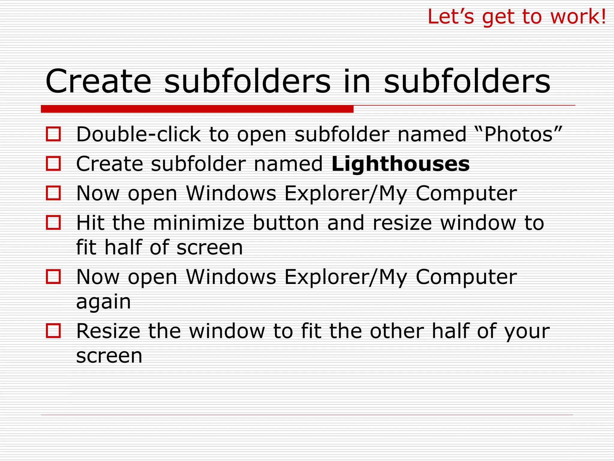 Create subfolders in subfolders
 Double-click to open subfolder named “Photos”
 Create subfolder named Lighthouses
 Now open Windows Explorer/My Computer
 Hit the minimize button and resize window to
fit half of screen
 Now open Windows Explorer/My Computer
again
 Resize the window to fit the other half of your
screen
Let’s get to work!
 