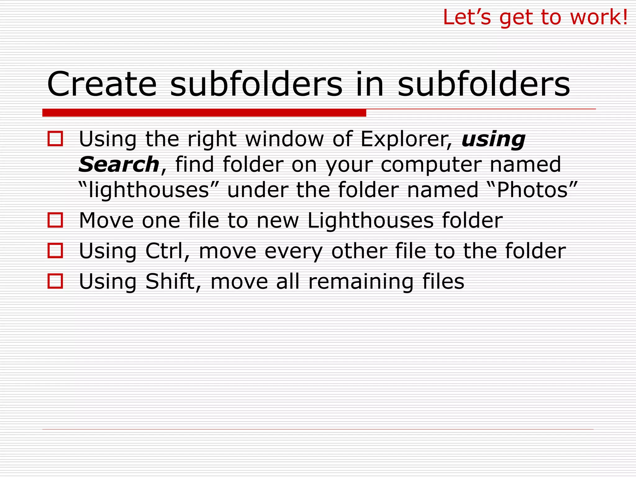 Create subfolders in subfolders
 Using the right window of Explorer, using
Search, find folder on your computer named
“lighthouses” under the folder named “Photos”
 Move one file to new Lighthouses folder
 Using Ctrl, move every other file to the folder
 Using Shift, move all remaining files
Let’s get to work!
 