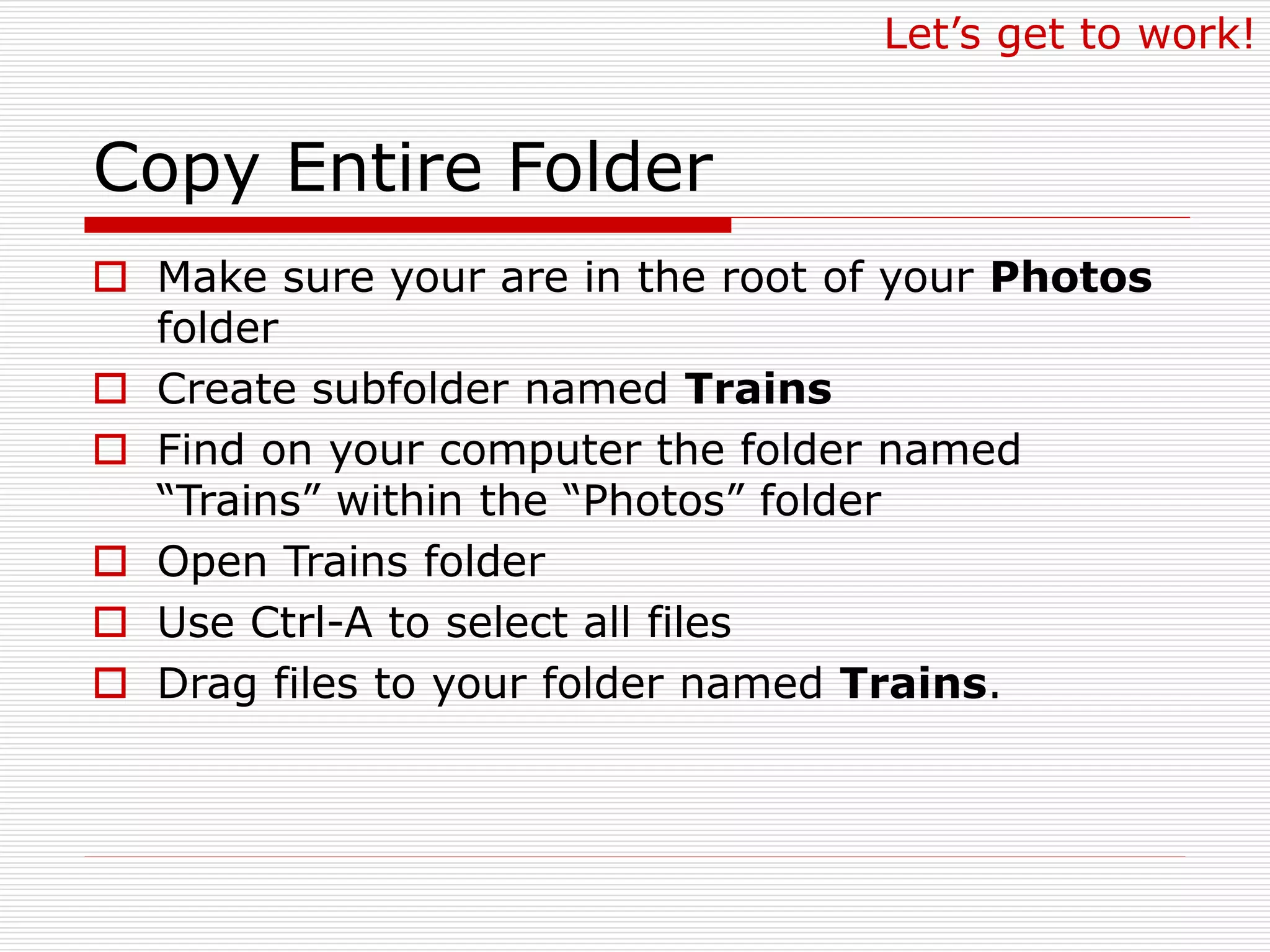 Copy Entire Folder
 Make sure your are in the root of your Photos
folder
 Create subfolder named Trains
 Find on your computer the folder named
“Trains” within the “Photos” folder
 Open Trains folder
 Use Ctrl-A to select all files
 Drag files to your folder named Trains.
Let’s get to work!
 