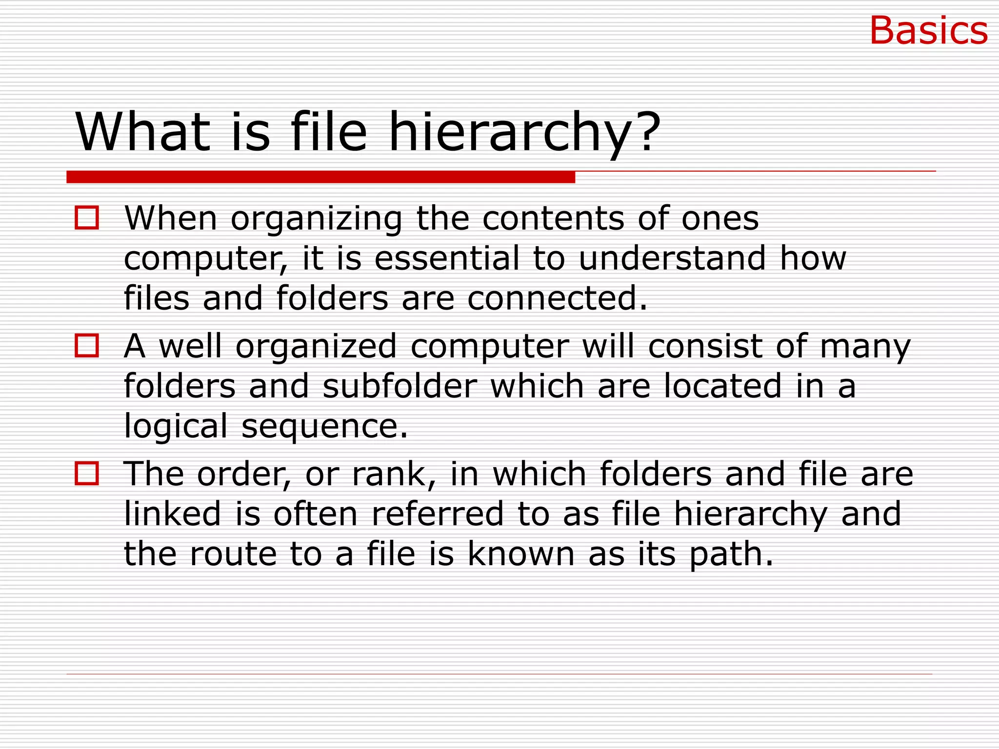 What is file hierarchy?
 When organizing the contents of ones
computer, it is essential to understand how
files and folders are connected.
 A well organized computer will consist of many
folders and subfolder which are located in a
logical sequence.
 The order, or rank, in which folders and file are
linked is often referred to as file hierarchy and
the route to a file is known as its path.
Basics
 