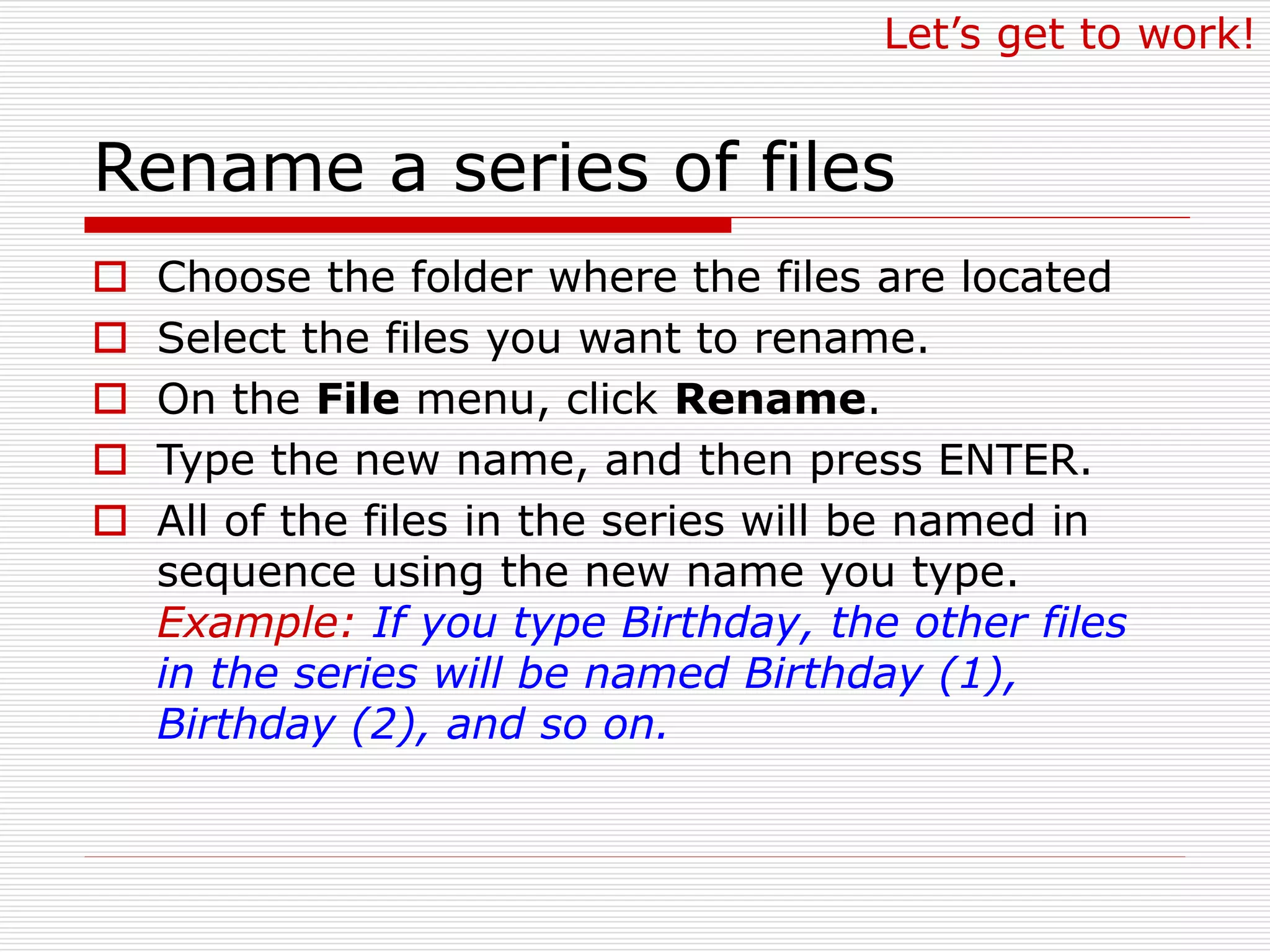 Rename a series of files
 Choose the folder where the files are located
 Select the files you want to rename.
 On the File menu, click Rename.
 Type the new name, and then press ENTER.
 All of the files in the series will be named in
sequence using the new name you type.
Example: If you type Birthday, the other files
in the series will be named Birthday (1),
Birthday (2), and so on.
Let’s get to work!
 