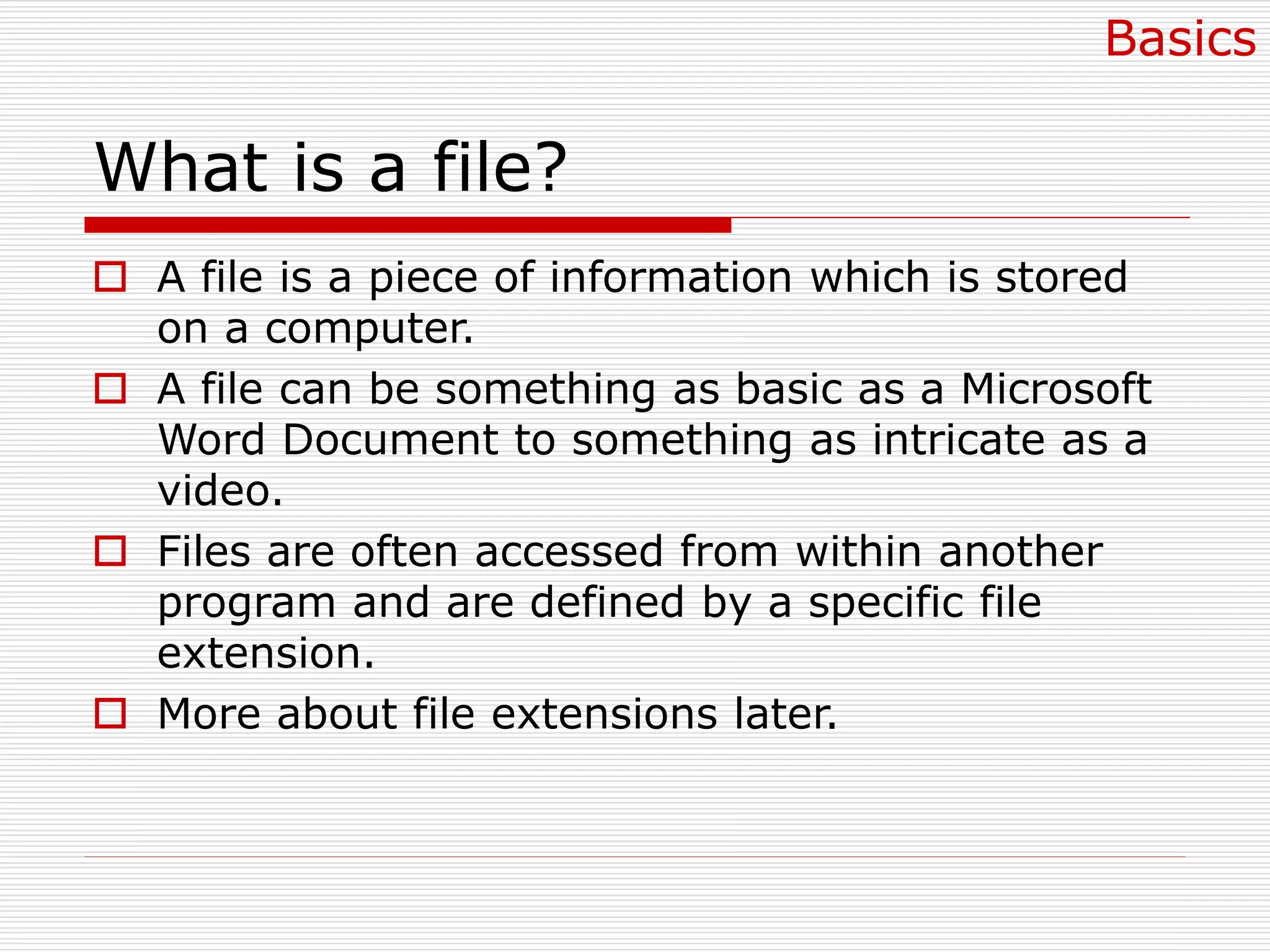What is a file?
 A file is a piece of information which is stored
on a computer.
 A file can be something as basic as a Microsoft
Word Document to something as intricate as a
video.
 Files are often accessed from within another
program and are defined by a specific file
extension.
 More about file extensions later.
Basics
 