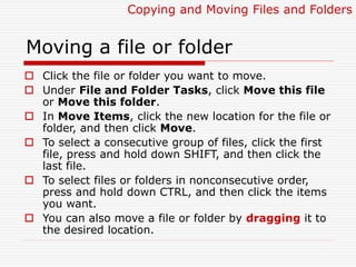 Moving a file or folder
 Click the file or folder you want to move.
 Under File and Folder Tasks, click Move this file
or Move this folder.
 In Move Items, click the new location for the file or
folder, and then click Move.
 To select a consecutive group of files, click the first
file, press and hold down SHIFT, and then click the
last file.
 To select files or folders in nonconsecutive order,
press and hold down CTRL, and then click the items
you want.
 You can also move a file or folder by dragging it to
the desired location.
Copying and Moving Files and Folders
 