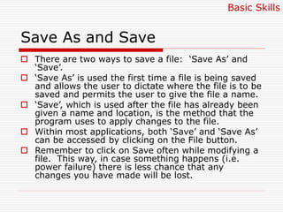 Save As and Save
 There are two ways to save a file: ‘Save As’ and
‘Save’.
 ‘Save As’ is used the first time a file is being saved
and allows the user to dictate where the file is to be
saved and permits the user to give the file a name.
 ‘Save’, which is used after the file has already been
given a name and location, is the method that the
program uses to apply changes to the file.
 Within most applications, both ‘Save’ and ‘Save As’
can be accessed by clicking on the File button.
 Remember to click on Save often while modifying a
file. This way, in case something happens (i.e.
power failure) there is less chance that any
changes you have made will be lost.
Basic Skills
 